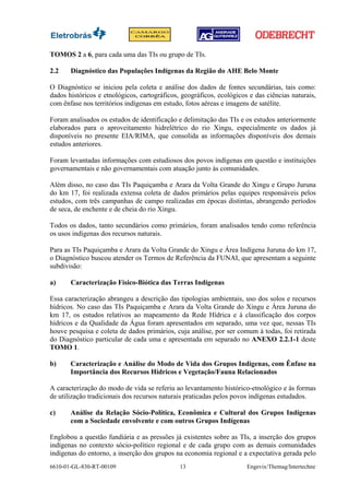TOMOS 2 a 6, para cada uma das TIs ou grupo de TIs.

2.2    Diagnóstico das Populações Indígenas da Região do AHE Belo Monte

O Diagnóstico se iniciou pela coleta e análise dos dados de fontes secundárias, tais como:
dados históricos e etnológicos, cartográficos, geográficos, ecológicos e das ciências naturais,
com ênfase nos territórios indígenas em estudo, fotos aéreas e imagens de satélite.

Foram analisados os estudos de identificação e delimitação das TIs e os estudos anteriormente
elaborados para o aproveitamento hidrelétrico do rio Xingu, especialmente os dados já
disponíveis no presente EIA/RIMA, que consolida as informações disponíveis dos demais
estudos anteriores.

Foram levantadas informações com estudiosos dos povos indígenas em questão e instituições
governamentais e não governamentais com atuação junto às comunidades.

Além disso, no caso das TIs Paquiçamba e Arara da Volta Grande do Xingu e Grupo Juruna
do km 17, foi realizada extensa coleta de dados primários pelas equipes responsáveis pelos
estudos, com três campanhas de campo realizadas em épocas distintas, abrangendo períodos
de seca, de enchente e de cheia do rio Xingu.

Todos os dados, tanto secundários como primários, foram analisados tendo como referência
os usos indígenas dos recursos naturais.

Para as TIs Paquiçamba e Arara da Volta Grande do Xingu e Área Indígena Juruna do km 17,
o Diagnóstico buscou atender os Termos de Referência da FUNAI, que apresentam a seguinte
subdivisão:

a)     Caracterização Físico-Biótica das Terras Indígenas

Essa caracterização abrangeu a descrição das tipologias ambientais, uso dos solos e recursos
hídricos. No caso das TIs Paquiçamba e Arara da Volta Grande do Xingu e Área Juruna do
km 17, os estudos relativos ao mapeamento da Rede Hídrica e à classificação dos corpos
hídricos e da Qualidade da Água foram apresentados em separado, uma vez que, nessas TIs
houve pesquisa e coleta de dados primários, cuja análise, por ser comum à todas, foi retirada
do Diagnóstico particular de cada uma e apresentada em separado no ANEXO 2.2.1-1 deste
TOMO 1.

b)     Caracterização e Análise do Modo de Vida dos Grupos Indígenas, com Ênfase na
       Importância dos Recursos Hídricos e Vegetação/Fauna Relacionados

A caracterização do modo de vida se referiu ao levantamento histórico-etnológico e às formas
de utilização tradicionais dos recursos naturais praticadas pelos povos indígenas estudados.

c)     Análise da Relação Sócio-Política, Econômica e Cultural dos Grupos Indígenas
       com a Sociedade envolvente e com outros Grupos Indígenas

Englobou a questão fundiária e as pressões já existentes sobre as TIs, a inserção dos grupos
indígenas no contexto sócio-político regional e de cada grupo com as demais comunidades
indígenas do entorno, a inserção dos grupos na economia regional e a expectativa gerada pelo
6610-01-GL-830-RT-00109                       13                      Engevix/Themag/Intertechne
 