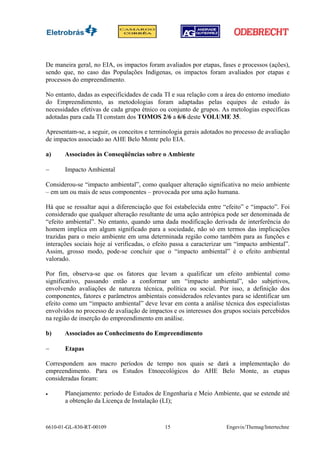 De maneira geral, no EIA, os impactos foram avaliados por etapas, fases e processos (ações),
sendo que, no caso das Populações Indígenas, os impactos foram avaliados por etapas e
processos do empreendimento.

No entanto, dadas as especificidades de cada TI e sua relação com a área do entorno imediato
do Empreendimento, as metodologias foram adaptadas pelas equipes de estudo às
necessidades efetivas de cada grupo étnico ou conjunto de grupos. As metologias específicas
adotadas para cada TI constam dos TOMOS 2/6 a 6/6 deste VOLUME 35.

Apresentam-se, a seguir, os conceitos e terminologia gerais adotados no processo de avaliação
de impactos associado ao AHE Belo Monte pelo EIA.

a)     Associados às Conseqüências sobre o Ambiente

−      Impacto Ambiental

Considerou-se “impacto ambiental”, como qualquer alteração significativa no meio ambiente
– em um ou mais de seus componentes – provocada por uma ação humana.

Há que se ressaltar aqui a diferenciação que foi estabelecida entre “efeito” e “impacto”. Foi
considerado que qualquer alteração resultante de uma ação antrópica pode ser denominada de
“efeito ambiental”. No entanto, quando uma dada modificação derivada de interferência do
homem implica em algum significado para a sociedade, não só em termos das implicações
trazidas para o meio ambiente em uma determinada região como também para as funções e
interações sociais hoje aí verificadas, o efeito passa a caracterizar um “impacto ambiental”.
Assim, grosso modo, pode-se concluir que o “impacto ambiental” é o efeito ambiental
valorado.

Por fim, observa-se que os fatores que levam a qualificar um efeito ambiental como
significativo, passando então a conformar um “impacto ambiental”, são subjetivos,
envolvendo avaliações de natureza técnica, política ou social. Por isso, a definição dos
componentes, fatores e parâmetros ambientais considerados relevantes para se identificar um
efeito como um “impacto ambiental” deve levar em conta a análise técnica dos especialistas
envolvidos no processo de avaliação de impactos e os interesses dos grupos sociais percebidos
na região de inserção do empreendimento em análise.

b)     Associados ao Conhecimento do Empreendimento

−      Etapas

Correspondem aos macro períodos de tempo nos quais se dará a implementação do
empreendimento. Para os Estudos Etnoecológicos do AHE Belo Monte, as etapas
consideradas foram:

•      Planejamento: período de Estudos de Engenharia e Meio Ambiente, que se estende até
       a obtenção da Licença de Instalação (LI);



6610-01-GL-830-RT-00109                      15                     Engevix/Themag/Intertechne
 