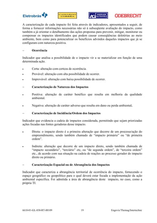 A caracterização de cada impacto foi feita através de indicadores, apresentados a seguir, de
forma a fornecer informações necessárias não só à subseqüente avaliação do impacto, como
também a já orientar o detalhamento das ações propostas para prevenir, mitigar, monitorar ou
compensar os impactos identificados que podem causar conseqüências deletérias ao meio
ambiente, bem como para potencializar os benefícios advindos daqueles impactos que já se
configuram com natureza positiva.

−      Ocorrência

Indicador que analisa a possibilidade de o impacto vir a se materializar em função de uma
determinada ação.

•      Certa: alteração com certeza de ocorrência.
•      Provável: alteração com alta possibilidade de ocorrer.
•      Improvável: alteração com baixa possibilidade de ocorrer.

−      Caracterização de Natureza dos Impactos

•      Positiva: alteração de caráter benéfico que resulta em melhoria da qualidade
       ambiental.

•      Negativa: alteração de caráter adverso que resulta em dano ou perda ambiental.

−      Caracterização de Incidência/Ordem dos Impactos

Indicador que evidencia a cadeia de impactos considerada, permitindo que sejam priorizadas
ações focadas nas fontes geradoras desse impacto.

•      Direta: o impacto direto é a primeira alteração que decorre de um processo/ação do
       empreendimento, sendo também chamado de “impacto primário” ou “de primeira
       ordem”.

•      Indireta: alteração que decorre de um impacto direto, sendo também chamada de
       “impacto secundário”, “terciário” etc, ou “de segunda ordem”, de “terceira ordem”
       etc., de acordo com sua situação na cadeia de reações ao processo gerador do impacto
       direto ou primário.

−      Caracterização Espacial ou de Abrangência dos Impactos

Indicador que caracteriza a abrangência territorial de ocorrência do impacto, fornecendo o
espaço geográfico ou geopolítico para o qual deverá estar focada a implementação da ação
ambiental específica. Foi admitida a área de abrangência deste impacto, no caso, como a
própria TI.




6610-01-GL-830-RT-00109                      19                     Engevix/Themag/Intertechne
 