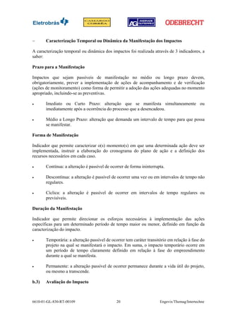 −      Caracterização Temporal ou Dinâmica da Manifestação dos Impactos

A caracterização temporal ou dinâmica dos impactos foi realizada através de 3 indicadores, a
saber:

Prazo para a Manifestação

Impactos que sejam passíveis de manifestação no médio ou longo prazo devem,
obrigatoriamente, prever a implementação de ações de acompanhamento e de verificação
(ações de monitoramento) como forma de permitir a adoção das ações adequadas no momento
apropriado, incluindo-se as preventivas.

•      Imediato ou Curto Prazo: alteração que se manifesta simultaneamente ou
       imediatamente após a ocorrência do processo que a desencadeou.

•      Médio a Longo Prazo: alteração que demanda um intervalo de tempo para que possa
       se manifestar.

Forma de Manifestação

Indicador que permite caracterizar o(s) momento(s) em que uma determinada ação deve ser
implementada, instruir a elaboração do cronograma do plano de ação e a definição dos
recursos necessários em cada caso.

•      Contínua: a alteração é passível de ocorrer de forma ininterrupta.

•      Descontínua: a alteração é passível de ocorrer uma vez ou em intervalos de tempo não
       regulares.

•      Cíclica: a alteração é passível de ocorrer em intervalos de tempo regulares ou
       previsíveis.

Duração da Manifestação

Indicador que permite direcionar os esforços necessários à implementação das ações
específicas para um determinado período de tempo maior ou menor, definido em função da
caracterização do impacto.

•      Temporária: a alteração passível de ocorrer tem caráter transitório em relação à fase do
       projeto na qual se manifestará o impacto. Em suma, o impacto temporário ocorre em
       um período de tempo claramente definido em relação à fase do empreendimento
       durante a qual se manifesta.

•      Permanente: a alteração passível de ocorrer permanece durante a vida útil do projeto,
       ou mesmo a transcende.

b.3)   Avaliação do Impacto



6610-01-GL-830-RT-00109                       20                      Engevix/Themag/Intertechne
 
