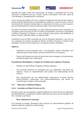 indicadas pelo órgão, através das condicionantes da licença, e consideradas por ele como
necessárias e obrigatórias para que o projeto mostre-se efetivamente viável sob o ponto de
vista ambiental e, conseqüentemente, sustentável.

Assim, somente após obtida a LP tem-se o espectro completo das ações que deverão compor o
sistema de gestão ambiental para o empreendimento, podendo-se, a partir de então, na fase de
licenciamento de instalação, detalhar todos os componentes do sistema, em nível executivo,
para sua implementação ao longo das diferentes etapas e fases futuras do projeto.

No âmbito dos Estudos Etnoecológicos, as ações ambientais propostas foram: específicas ou
vinculadas à ações já previstas no EIA. Em ambas as modalidades, encontram-se consolidadas
em Planos, Programas e/ou Projetos, os quais, conforme acima exposto, serão detalhados, se
obtida a LP para o AHE Belo Monte, no respectivo PBA.

Considerou-se que um Plano contempla uma série de Programas integrados e estes, por sua
vez, congregam um conjunto articulado de Projetos. Os Planos, Programas e Projetos foram
detalhados, na forma de textos explicativos. O conteúdo descritivo contemplou:

Objetivos:

−       Justificativas técnico-conceituais para a sua proposição, sempre relacionadas ao(s)
        impacto(s) que se deseja mitigar, monitorar, potencializar e/ou compensar;

−       Natureza do Programa em termos de ação de prevenção, mitigação, de monitoramento,
        de potencialização ou de compensação;

Procedimentos Metodológicos e Conjunto de Atividades que Compõem o Programa

−       Interface com outros Planos, Programas e Projetos propostos;

−       Uma antevisão descritiva do cronograma para sua implantação, relacionado à(s)
        etapa(s) e fase(s) do empreendimento na(s) qual(is) essa implementação deverá
        ocorrer; e

−       O(s) responsável(is) por sua implementação, destacando-se eventuais parcerias
        técnico-científicas, institucionais e/ou político-administrativas que devem ser
        envolvidas para se atingir a eficácia desejada.

2.4.2    Planos para a População Indígena

2.4.2.1 Associados aos Planos Previstos no EIA

De maneira geral, para as populações indígenas habitantes do entorno da área de implantação
do Empreendimento, os Programas e Projetos Ambientais previstos e que tem interação com o
EIA, vinculam-se aos Planos:

-       Plano Ambiental de Construção

Eixo principal de atuação: diretamente sobre processos do empreendimento geradores de
impactos ambientais significativos diferenciados;
6610-01-GL-830-RT-00109                      25                        Engevix/Themag/Intertechne
 