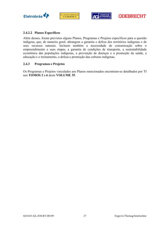 2.4.2.2 Planos Específicos
Além desses, foram previstos alguns Planos, Programas e Projetos específicos para a questão
indígena, que, de maneira geral, abrangem a garantia e defesa dos territórios indígenas e de
seus recursos naturais. Incluem também a necessidade de comunicação sobre o
empreendimento e suas etapas, a garantia de condições de transporte, a sustentabilidade
econômica das populações indígenas, a prevenção de doenças e a promoção da saúde, a
educação e o treinamento, a defesa e promoção das culturas indígenas.

2.4.3   Programas e Projetos

Os Programas e Projetos vinculados aos Planos mencionados encontram-se detalhados por TI
nos TOMOS 2 a 6 deste VOLUME 35.




6610-01-GL-830-RT-00109                     27                      Engevix/Themag/Intertechne
 