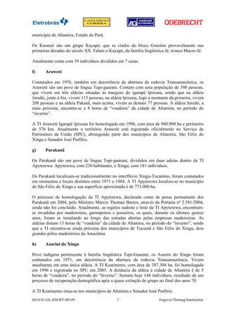 município de Altamira, Estado do Pará.

Os Kararaô são um grupo Kayapó, que se cindiu do bloco Gorotire provavelmente nas
primeiras décadas do século XX. Falam o Kayapó, da família lingüística Jê, tronco Macro-Jê.

Atualmente conta com 39 indivíduos divididos em 7 casas.

f)     Araweté

Contatados em 1976, também em decorrência da abertura da rodovia Transamazônica, os
Araweté são um povo de língua Tupi-guarani. Contam com uma população de 398 pessoas,
que vivem em três aldeias situadas às margens do igarapé Ipixuna, sendo que na aldeia
Juruãti, junto à foz, vivem 113 pessoas, na aldeia Ipixuna, logo a montante da primeira, vivem
208 pessoas e na aldeia Pakanã, mais acima, vivem as demais 77 pessoas. A aldeia Juruãti, a
mais próxima, encontra-se a 8 horas de “voadeira” da cidade de Altamira, no período do
“inverno”.

A TI Araweté Igarapé Ipixuna foi homologada em 1996, com área de 940.900 ha e perímetro
de 576 km. Atualmente o território Araweté está registrado oficialmente no Serviço de
Patrimônio da União (SPU), abrangendo parte dos municípios de Altamira, São Félix do
Xingu e Senador José Porfírio.

g)     Parakanã

Os Parakanã são um povo de língua Tupi-guarani, divididos em duas adeias dentro da TI
Apyterewa: Apyterewa, com 230 habitantes, e Xingu, com 181 indivíduos.

Os Parakanã localizam-se tradicionalmente no interflúvio Xingu-Tocantins, foram contatados
em momentos e locais distintos entre 1971 e 1984. A TI Apyterewa localiza-se no município
de São Félix do Xingu e sua superfície aproximada é de 773.000 ha.

O processo de homologação da TI Apyterewa, declarada como de posse permanente dos
Parakanã em 2004, pelo Ministro Márcio Thomaz Bastos, através da Portaria nº 2.581/2004,
ainda não foi concluído. Atualmente, as regiões sudeste e leste da TI Apyterewa, encontram-
se invadidas por madeireiros, garimpeiros e posseiros, os quais, durante os últimos quinze
anos, foram se instalando ao longo das estradas abertas pelas empresas madeireiras. As
aldeias distam 13 horas de “voadeira” da cidade de Altamira, no período do “inverno”, sendo
que a TI encontra-se ainda próxima dos municípios de Tucumã e São Felix do Xingu, dois
grandes pólos madeireiros da Amazônia.

h)     Asurini do Xingu

Povo indígena pertencente à família lingüística Tupi-Guarani, os Asurini do Xingu foram
contatados em 1971, em decorrência da abertura da rodovia Transamazônica. Vivem
atualmente em uma única aldeia. A TI Koatinemo, com área de 387.304 ha, foi homologada
em 1996 e registrada no SPU em 2003. A distância da aldeia à cidade de Altamira é de 5
horas de “voadeira”, no período do “ïnverno”. Somam hoje 144 indivíduos, resultado de um
processo de recuperação demográfica após a quase extinção do grupo no final dos anos 70.

A TI Koatinemo situa-se nos municípios de Altamira e Senador José Porfírio.
6610-01-GL-830-RT-00109                       7                      Engevix/Themag/Intertechne
 