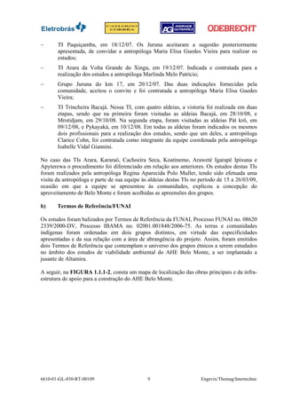 −      TI Paquiçamba, em 18/12/07. Os Juruna aceitaram a sugestão posteriormente
       apresentada, de convidar a antropóloga Maria Elisa Guedes Vieira para realizar os
       estudos;
−      TI Arara da Volta Grande do Xingu, em 19/12/07. Indicada e contratada para a
       realização dos estudos a antropóloga Marlinda Melo Patrício;
−      Grupo Juruna do km 17, em 20/12/07. Das duas indicações fornecidas pela
       comunidade, aceitou o convite e foi contratada a antropóloga Maria Elisa Guedes
       Vieira;
−      TI Trincheira Bacajá. Nessa TI, com quatro aldeias, a vistoria foi realizada em duas
       etapas, sendo que na primeira foram visitadas as aldeias Bacajá, em 28/10/08, e
       Mrotidjam, em 29/10/08. Na segunda etapa, foram visitadas as aldeias Pàt krô, em
       09/12/08, e Pykayakà, em 10/12/08. Em todas as aldeias foram indicados os mesmos
       dois profissionais para a realização dos estudos, sendo que um deles, a antropóloga
       Clarice Cohn, foi contratada como integrante da equipe coordenada pela antropóloga
       Isabelle Vidal Giannini.

No caso das TIs Arara, Kararaô, Cachoeira Seca, Koatinemo, Araweté Igarapé Ipixuna e
Apyterewa o procedimento foi diferenciado em relação aos anteriores. Os estudos destas TIs
foram realizados pela antropóloga Regina Aparecida Polo Muller, tendo sido efetuada uma
visita da antropóloga e parte de sua equipe às aldeias destas TIs no período de 15 a 26/03/09,
ocasião em que a equipe se apresentou às comunidades, explicou a concepção do
aproveitamento de Belo Monte e foram acolhidas as apreensões dos grupos.

b)     Termos de Referência/FUNAI

Os estudos foram balizados por Termos de Referência da FUNAI, Processo FUNAI no. 08620
2339/2000-DV, Processo IBAMA no. 02001.001848/2006-75. As terras e comunidades
indígenas foram ordenadas em dois grupos distintos, em virtude das especificidades
apresentadas e da sua relação com a área de abrangência do projeto. Assim, foram emitidos
dois Termos de Referência que contemplam o universo dos grupos étnicos a serem estudados
no âmbito dos estudos de viabilidade ambiental do AHE Belo Monte, a ser implantado a
jusante de Altamira.

A seguir, na FIGURA 1.1.1-2, consta um mapa de localização das obras principais e da infra-
estrutura de apoio para a construção do AHE Belo Monte.




6610-01-GL-830-RT-00109                       9                      Engevix/Themag/Intertechne
 
