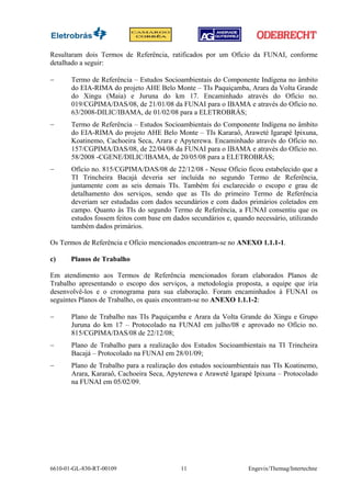 Resultaram dois Termos de Referência, ratificados por um Ofício da FUNAI, conforme
detalhado a seguir:

−      Termo de Referência – Estudos Socioambientais do Componente Indígena no âmbito
       do EIA-RIMA do projeto AHE Belo Monte – TIs Paquiçamba, Arara da Volta Grande
       do Xingu (Maia) e Juruna do km 17. Encaminhado através do Ofício no.
       019/CGPIMA/DAS/08, de 21/01/08 da FUNAI para o IBAMA e através do Ofício no.
       63/2008-DILIC/IBAMA, de 01/02/08 para a ELETROBRÁS;
−      Termo de Referência – Estudos Socioambientais do Componente Indígena no âmbito
       do EIA-RIMA do projeto AHE Belo Monte – TIs Kararaô, Araweté Igarapé Ipixuna,
       Koatinemo, Cachoeira Seca, Arara e Apyterewa. Encaminhado através do Ofício no.
       157/CGPIMA/DAS/08, de 22/04/08 da FUNAI para o IBAMA e através do Ofício no.
       58/2008 -CGENE/DILIC/IBAMA, de 20/05/08 para a ELETROBRÁS;
−      Ofício no. 815/CGPIMA/DAS/08 de 22/12/08 - Nesse Ofício ficou estabelecido que a
       TI Trincheira Bacajá deveria ser incluída no segundo Termo de Referência,
       juntamente com as seis demais TIs. Também foi esclarecido o escopo e grau de
       detalhamento dos serviços, sendo que as TIs do primeiro Termo de Referência
       deveriam ser estudadas com dados secundários e com dados primários coletados em
       campo. Quanto às TIs do segundo Termo de Referência, a FUNAI consentiu que os
       estudos fossem feitos com base em dados secundários e, quando necessário, utilizando
       também dados primários.

Os Termos de Referência e Ofício mencionados encontram-se no ANEXO 1.1.1-1.

c)     Planos de Trabalho

Em atendimento aos Termos de Referência mencionados foram elaborados Planos de
Trabalho apresentando o escopo dos serviços, a metodologia proposta, a equipe que iria
desenvolvê-los e o cronograma para sua elaboração. Foram encaminhados à FUNAI os
seguintes Planos de Trabalho, os quais encontram-se no ANEXO 1.1.1-2:

−      Plano de Trabalho nas TIs Paquiçamba e Arara da Volta Grande do Xingu e Grupo
       Juruna do km 17 – Protocolado na FUNAI em julho/08 e aprovado no Ofício no.
       815/CGPIMA/DAS/08 de 22/12/08;
−      Plano de Trabalho para a realização dos Estudos Socioambientais na TI Trincheira
       Bacajá – Protocolado na FUNAI em 28/01/09;
−      Plano de Trabalho para a realização dos estudos socioambientais nas TIs Koatinemo,
       Arara, Kararaô, Cachoeira Seca, Apyterewa e Araweté Igarapé Ipixuna – Protocolado
       na FUNAI em 05/02/09.




6610-01-GL-830-RT-00109                     11                     Engevix/Themag/Intertechne
 