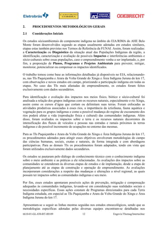 2.     PROCEDIMENTOS METODOLÓGICOS GERAIS

2.1    Considerações Iniciais

Os estudos sócioambientais do componente indígena no âmbito do EIA/RIMA do AHE Belo
Monte foram desenvolvidos segundo as etapas usualmente adotadas em estudos similares,
etapas estas também previstas nos Termos de Referência da FUNAI. Assim, foram realizadas:
a Caracterização ou Diagnóstico da situação atual das Populações Indígenas da região, a
identificação, caracterização e avaliação de possíveis Impactos e interferências ambientais e
sócio-culturais sobre essas populações, caso o empreendimento venha a ser implantado, e, por
fim, a proposição de Planos, Programas e Projetos Ambientais para prevenir, mitigar,
monitorar, potencializar ou compensar os impactos identificados.

O trabalho tomou como base as informações detalhadas já disponíveis no EIA, relacionando-
as, nas TIs Paquiçamba e Arara da Volta Grande do Xingu e Área Indígena Juruna do km 17,
com observações e novos estudos em campo, priorizando a participação indígena em todas as
etapas. No caso das TIs mais afastadas do empreendimento, os estudos foram feitos
exclusivamente com dados secundários.

Para identificação e avaliação dos impactos nos meios físico, biótico e sócio-cultural foi
analisada a relação dos grupos indígenas com os recursos naturais, especialmente o rio Xingu,
assim como os cursos d’água que cortam ou delimitam suas terras. Foram enfocadas as
atividades produtivas associadas à esses rios, a importância da ictiofauna, fauna aquática e
vegetação para os grupos indígenas e como a possível mudança do regime de escoamento dos
rios poderá afetar a vida (reprodução física e cultural) das comunidades indígenas. Além
disso, foram avaliados os impactos sobre a terra e os recursos naturais decorrentes da
intensificação dos fluxos de veículos e pessoas nas estradas e ramais próximos às terras
indígenas e do possível incremento de ocupações no entorno das mesmas.

Para as TIs Paquiçamba e Arara da Volta Grande do Xingu e Área Indígena Juruna do km 17,
os procedimentos adotados para atingir esses objetivos envolveram metodologias do campo
das ciências humanas, sociais, exatas e naturais, de forma integrada e com abordagens
participativas. Para as demais TIs os procedimentos foram adaptados, tendo em vista que
foram utilizados exclusivamente dados secundários.

Os estudos se pautaram pelo diálogo do conhecimento técnico com o conhecimento indígena
sobre o meio ambiente e as práticas a ele relacionadas. As avaliações dos impactos sobre as
comunidades se estenderam às diversas etapas de estudos e de implantação, desde a etapa de
planejamento até as etapas de construção e operação do empreendimento. As avaliações
incorporaram considerações a respeito das mudanças e alterações a nível regional, as quais
possam ter impactos sobre as comunidades indígenas e seu meio.

Por fim, esses estudos apontaram possíveis ações de prevenção, mitigação e compensação
adequadas às comunidades indígenas, levando-se em consideração suas realidades sociais e
necessidades específicas. Essas ações constam de Programas direcionados para cada Terra
Indígena estudada, em especial as TIs Paquiçamba e Arara da Volta Grande do Xingu e Área
Indígena Juruna do km 17.

Apresentam-se a seguir as linhas mestras seguidas nos estudos etnoecológicos, sendo que as
metodologias específicas adotadas pelas diversas equipes encontram-se detalhadas nos
6610-01-GL-830-RT-00109                      12                     Engevix/Themag/Intertechne
 