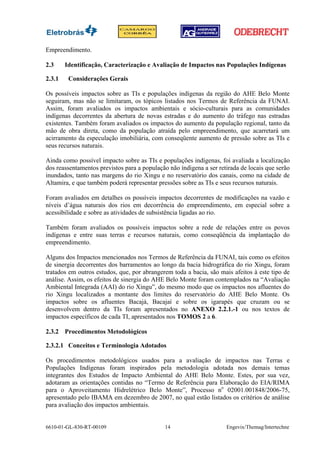Empreendimento.

2.3     Identificação, Caracterização e Avaliação de Impactos nas Populações Indígenas

2.3.1    Considerações Gerais

Os possíveis impactos sobre as TIs e populações indígenas da região do AHE Belo Monte
seguiram, mas não se limitaram, os tópicos listados nos Termos de Referência da FUNAI.
Assim, foram avaliados os impactos ambientais e sócio-culturais para as comunidades
indígenas decorrentes da abertura de novas estradas e do aumento do tráfego nas estradas
existentes. Também foram avaliados os impactos do aumento da população regional, tanto da
mão de obra direta, como da população atraída pelo empreendimento, que acarretará um
acirramento da especulação imobiliária, com conseqüente aumento de pressão sobre as TIs e
seus recursos naturais.

Ainda como possível impacto sobre as TIs e populações indígenas, foi avaliada a localização
dos reassentamentos previstos para a população não índigena a ser retirada de locais que serão
inundados, tanto nas margens do rio Xingu e no reservatório dos canais, como na cidade de
Altamira, e que também poderá representar pressões sobre as TIs e seus recursos naturais.

Foram avaliados em detalhes os possíveis impactos decorrentes de modificações na vazão e
níveis d’água naturais dos rios em decorrência do empreendimento, em especial sobre a
acessibilidade e sobre as atividades de subsistência ligadas ao rio.

Também foram avaliados os possíveis impactos sobre a rede de relações entre os povos
indígenas e entre suas terras e recursos naturais, como conseqüência da implantação do
empreendimento.

Alguns dos Impactos mencionados nos Termos de Referência da FUNAI, tais como os efeitos
de sinergia decorrentes dos barramentos ao longo da bacia hidrográfica do rio Xingu, foram
tratados em outros estudos, que, por abrangerem toda a bacia, são mais afeitos à este tipo de
análise. Assim, os efeitos de sinergia do AHE Belo Monte foram contemplados na “Avaliação
Ambiental Integrada (AAI) do rio Xingu”, do mesmo modo que os impactos nos afluentes do
rio Xingu localizados a montante dos limites do reservatório do AHE Belo Monte. Os
impactos sobre os afluentes Bacajá, Bacajaí e sobre os igarapés que cruzam ou se
desenvolvem dentro da TIs foram apresentados no ANEXO 2.2.1.-1 ou nos textos de
impactos específicos de cada TI, apresentados nos TOMOS 2 a 6.

2.3.2 Procedimentos Metodológicos

2.3.2.1 Conceitos e Terminologia Adotados

Os procedimentos metodológicos usados para a avaliação de impactos nas Terras e
Populações Indígenas foram inspirados pela metodologia adotada nos demais temas
integrantes dos Estudos de Impacto Ambiental do AHE Belo Monte. Estes, por sua vez,
adotaram as orientações contidas no “Termo de Referência para Elaboração do EIA/RIMA
para o Aproveitamento Hidrelétrico Belo Monte”, Processo no 02001.001848/2006-75,
apresentado pelo IBAMA em dezembro de 2007, no qual estão listados os critérios de análise
para avaliação dos impactos ambientais.


6610-01-GL-830-RT-00109                      14                      Engevix/Themag/Intertechne
 