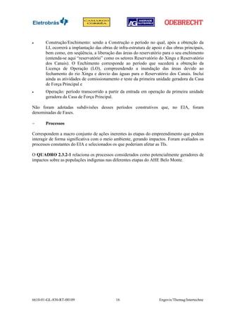 •      Construção/Enchimento: sendo a Construção o período no qual, após a obtenção da
       LI, ocorrerá a implantação das obras de infra-estrutura de apoio e das obras principais,
       bem como, em seqüência, a liberação das áreas do reservatório para o seu enchimento
       (entenda-se aqui “reservatório” como os setores Reservatório do Xingu e Reservatório
       dos Canais). O Enchimento corresponde ao período que sucederá a obtenção da
       Licença de Operação (LO), compreendendo a inundação das áreas devido ao
       fechamento do rio Xingu e desvio das águas para o Reservatório dos Canais. Inclui
       ainda as atividades de comissionamento e teste da primeira unidade geradora da Casa
       de Força Principal e
•      Operação: período transcorrido a partir da entrada em operação da primeira unidade
       geradora da Casa de Força Principal.

Não foram adotadas subdivisões desses períodos construtivos que, no EIA, foram
denominadas de Fases.

−      Processos

Correspondem a macro conjunto de ações inerentes às etapas do empreendimento que podem
interagir de forma significativa com o meio ambiente, gerando impactos. Foram avaliados os
processos constantes do EIA e selecionados os que poderiam afetar as TIs.

O QUADRO 2.3.2-1 relaciona os processos considerados como potencialmente geradores de
impactos sobre as populações indígenas nas diferentes etapas do AHE Belo Monte.




6610-01-GL-830-RT-00109                       16                      Engevix/Themag/Intertechne
 