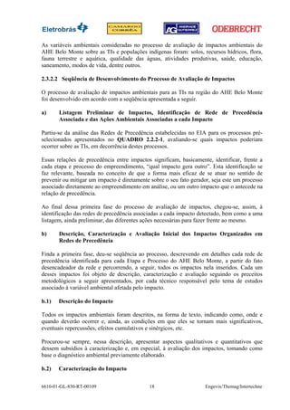 As variáveis ambientais consideradas no processo de avaliação de impactos ambientais do
AHE Belo Monte sobre as TIs e populações indígenas foram: solos, recursos hídricos, flora,
fauna terrestre e aquática, qualidade das águas, atividades produtivas, saúde, educação,
saneamento, modos de vida, dentre outros.

2.3.2.2 Seqüência de Desenvolvimento do Processo de Avaliação de Impactos

O processo de avaliação de impactos ambientais para as TIs na região do AHE Belo Monte
foi desenvolvido em acordo com a seqüência apresentada a seguir.

a)     Listagem Preliminar de Impactos, Identificação de Rede de Precedência
       Associada e das Ações Ambientais Associadas a cada Impacto

Partiu-se da análise das Redes de Precedência estabelecidas no EIA para os processos pré-
selecionados apresentados no QUADRO 2.2.2-1, avaliando-se quais impactos poderiam
ocorrer sobre as TIs, em decorrência destes processos.

Essas relações de precedência entre impactos significam, basicamente, identificar, frente a
cada etapa e processo do empreendimento, “qual impacto gera outro”. Esta identificação se
faz relevante, baseada no conceito de que a forma mais eficaz de se atuar no sentido de
prevenir ou mitigar um impacto é diretamente sobre o seu fato gerador, seja este um processo
associado diretamente ao empreendimento em análise, ou um outro impacto que o antecede na
relação de precedência.

Ao final dessa primeira fase do processo de avaliação de impactos, chegou-se, assim, à
identificação das redes de precedência associadas a cada impacto detectado, bem como a uma
listagem, ainda preliminar, das diferentes ações necessárias para fazer frente ao mesmo.

b)     Descrição, Caracterização e Avaliação Inicial dos Impactos Organizados em
       Redes de Precedência

Finda a primeira fase, deu-se seqüência ao processo, descrevendo em detalhes cada rede de
precedência identificada para cada Etapa e Processo do AHE Belo Monte, a partir do fato
desencadeador da rede e percorrendo, a seguir, todos os impactos nela inseridos. Cada um
desses impactos foi objeto de descrição, caracterização e avaliação seguindo os preceitos
metodológicos a seguir apresentados, por cada técnico responsável pelo tema de estudos
associado à variável ambiental afetada pelo impacto.

b.1)   Descrição do Impacto

Todos os impactos ambientais foram descritos, na forma de texto, indicando como, onde e
quando deverão ocorrer e, ainda, as condições em que eles se tornam mais significativos,
eventuais repercussões, efeitos cumulativos e sinérgicos, etc.

Procurou-se sempre, nessa descrição, apresentar aspectos qualitativos e quantitativos que
dessem subsídios à caracterização e, em especial, à avaliação dos impactos, tomando como
base o diagnóstico ambiental previamente elaborado.

b.2)   Caracterização do Impacto


6610-01-GL-830-RT-00109                     18                      Engevix/Themag/Intertechne
 
