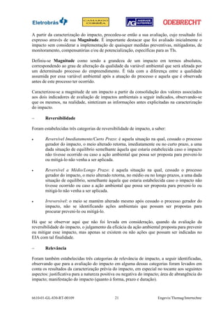 A partir da caracterização do impacto, procedeu-se então a sua avaliação, cujo resultado foi
expresso através de sua Magnitude. É importante destacar que foi avaliado inicialmente o
impacto sem considerar a implementação de quaisquer medidas preventivas, mitigadoras, de
monitoramento, compensatórias e/ou de potencialização, específicas para as TIs.

Definiu-se Magnitude como sendo a grandeza de um impacto em termos absolutos,
correspondendo ao grau de alteração da qualidade da variável ambiental que será afetada por
um determinado processo do empreendimento. É tida com a diferença entre a qualidade
assumida por essa variável ambiental após a atuação do processo e aquela que é observada
antes de este processo ter ocorrido.

Caracterizou-se a magnitude de um impacto a partir da consolidação dos valores associados
aos dois indicadores de avaliação de impactos ambientais a seguir indicados, observando-se
que os mesmos, na realidade, sintetizam as informações antes explicitadas na caracterização
do impacto.

−      Reversibilidade

Foram estabelecidas três categorias de reversibilidade de impacto, a saber:

•      Reversível Imediatamente/Curto Prazo: é aquela situação na qual, cessado o processo
       gerador do impacto, o meio alterado retorna, imediatamente ou no curto prazo, a uma
       dada situação de equilíbrio semelhante àquela que estaria estabelecida caso o impacto
       não tivesse ocorrido ou caso a ação ambiental que possa ser proposta para preveni-lo
       ou mitigá-lo não venha a ser aplicada.

•      Reversível a Médio/Longo Prazo: é aquela situação na qual, cessado o processo
       gerador do impacto, o meio alterado retorna, no médio ou no longo prazos, a uma dada
       situação de equilíbrio, semelhante àquela que estaria estabelecida caso o impacto não
       tivesse ocorrido ou caso a ação ambiental que possa ser proposta para preveni-lo ou
       mitigá-lo não venha a ser aplicada.

•      Irreversível: o meio se mantém alterado mesmo após cessado o processo gerador do
       impacto, não se identificando ações ambientais que possam ser propostas para
       procurar preveni-lo ou mitigá-lo.

Há que se observar aqui que não foi levada em consideração, quando da avaliação da
reversibilidade do impacto, o julgamento da eficácia da ação ambiental proposta para prevenir
ou mitigar esse impacto, mas apenas se existem ou não ações que possam ser indicadas no
EIA com tal finalidade.

−      Relevância

Foram também estabelecidas três categorias de relevância de impacto, a seguir identificadas,
observando que para a avaliação do impacto em alguma dessas categorias foram levados em
conta os resultados da caracterização prévia do impacto, em especial no tocante aos seguintes
aspectos: justificativa para a natureza positiva ou negativa do impacto; área de abrangência do
impacto; manifestação do impacto (quanto à forma, prazo e duração).



6610-01-GL-830-RT-00109                       21                      Engevix/Themag/Intertechne
 