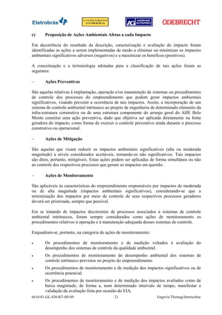 c)     Proposição de Ações Ambientais Afetas a cada Impacto

Em decorrência do resultado da descrição, caracterização e avaliação do impacto foram
identificadas as ações a serem implementadas de modo a eliminar ou minimizar os impactos
ambientais significativos adversos (negativos) e a maximizar os benéficos (positivos).

A conceituação e a terminologia adotadas para a classificação de tais ações foram as
seguintes:

−      Ações Preventivas

São aquelas relativas à implantação, operação e/ou manutenção de sistemas ou procedimentos
de controle dos processos do empreendimento que podem gerar impactos ambientais
significativos, visando prevenir a ocorrência de tais impactos. Assim, a incorporação de um
sistema de controle ambiental intrínseco ao projeto de engenharia de determinado elemento da
infra-estrutura construtiva ou de uma estrutura componente do arranjo geral do AHE Belo
Monte constitui uma ação preventiva, dado que objetiva ser aplicada diretamente na fonte
geradora do impacto, como forma de exercer o controle preventivo ainda durante o processo
construtivo ou operacional.

−      Ações de Mitigação

São aquelas que visam reduzir os impactos ambientais significativos (alta ou moderada
magnitude) a níveis considerados aceitáveis, tornando-os não significativos. Tais impactos
são ditos, portanto, mitigáveis. Estas ações podem ser aplicadas de forma simultânea ou não
ao controle dos respectivos processos que geram os impactos em questão.

−      Ações de Monitoramento

São aplicáveis às características do empreendimento responsáveis por impactos de moderada
ou de alta magnitude (impactos ambientais significativos), considerando-se que a
minimização dos impactos por meio de controle de seus respectivos processos geradores
deverá ser priorizada, sempre que possível.

Em se tratando de impactos decorrentes de processos associados a sistemas de controle
ambiental intrínsecos, foram sempre considerados como ações de monitoramento os
procedimentos relativos à operação e à manutenção adequada desses sistemas de controle.

Enquadram-se, portanto, na categoria de ações de monitoramento:

•      Os procedimentos de monitoramento e de medição voltados à avaliação do
       desempenho dos sistemas de controle da qualidade ambiental.
•      Os procedimentos de monitoramento do desempenho ambiental dos sistemas de
       controle intrínseco previstos no projeto do empreendimento.
•      Os procedimentos de monitoramento e de medição dos impactos significativos ou de
       ocorrência potencial.
•      Os procedimentos de monitoramento e de medição dos impactos avaliados como de
       baixa magnitude, de forma a, num determinado intervalo de tempo, manifestar a
       validação da avaliação feita por ocasião do EIA.
6610-01-GL-830-RT-00109                     23                      Engevix/Themag/Intertechne
 