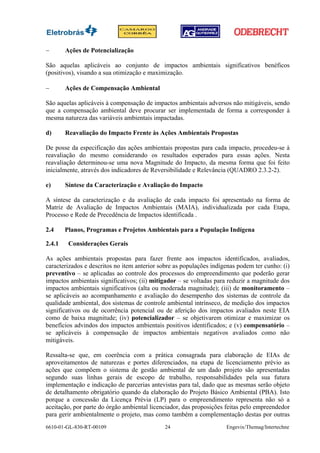 −       Ações de Potencialização

São aquelas aplicáveis ao conjunto de impactos ambientais significativos benéficos
(positivos), visando a sua otimização e maximização.

−       Ações de Compensação Ambiental

São aquelas aplicáveis à compensação de impactos ambientais adversos não mitigáveis, sendo
que a compensação ambiental deve procurar ser implementada de forma a corresponder à
mesma natureza das variáveis ambientais impactadas.

d)      Reavaliação do Impacto Frente às Ações Ambientais Propostas

De posse da especificação das ações ambientais propostas para cada impacto, procedeu-se à
reavaliação do mesmo considerando os resultados esperados para essas ações. Nesta
reavaliação determinou-se uma nova Magnitude do Impacto, da mesma forma que foi feito
inicialmente, através dos indicadores de Reversibilidade e Relevância (QUADRO 2.3.2-2).

e)      Síntese da Caracterização e Avaliação do Impacto

A síntese da caracterização e da avaliação de cada impacto foi apresentado na forma de
Matriz de Avaliação de Impactos Ambientais (MAIA), individualizada por cada Etapa,
Processo e Rede de Precedência de Impactos identificada .

2.4     Planos, Programas e Projetos Ambientais para a População Indígena

2.4.1    Considerações Gerais

As ações ambientais propostas para fazer frente aos impactos identificados, avaliados,
caracterizados e descritos no item anterior sobre as populações indígenas podem ter cunho: (i)
preventivo – se aplicadas ao controle dos processos do empreendimento que poderão gerar
impactos ambientais significativos; (ii) mitigador – se voltadas para reduzir a magnitude dos
impactos ambientais significativos (alta ou moderada magnitude); (iii) de monitoramento –
se aplicáveis ao acompanhamento e avaliação do desempenho dos sistemas de controle da
qualidade ambiental, dos sistemas de controle ambiental intrínseco, de medição dos impactos
significativos ou de ocorrência potencial ou de aferição dos impactos avaliados neste EIA
como de baixa magnitude; (iv) potencializador – se objetivarem otimizar e maximizar os
benefícios advindos dos impactos ambientais positivos identificados; e (v) compensatório –
se aplicáveis à compensação de impactos ambientais negativos avaliados como não
mitigáveis.

Ressalta-se que, em coerência com a prática consagrada para elaboração de EIAs de
aproveitamentos de naturezas e portes diferenciados, na etapa de licenciamento prévio as
ações que compõem o sistema de gestão ambiental de um dado projeto são apresentadas
segundo suas linhas gerais de escopo de trabalho, responsabilidades pela sua futura
implementação e indicação de parcerias antevistas para tal, dado que as mesmas serão objeto
de detalhamento obrigatório quando da elaboração do Projeto Básico Ambiental (PBA). Isto
porque a concessão da Licença Prévia (LP) para o empreendimento representa não só a
aceitação, por parte do órgão ambiental licenciador, das proposições feitas pelo empreendedor
para gerir ambientalmente o projeto, mas como também a complementação destas por outras
6610-01-GL-830-RT-00109                      24                      Engevix/Themag/Intertechne
 