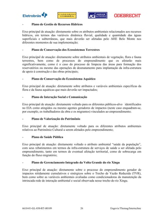 -      Plano de Gestão de Recursos Hídricos

Eixo principal de atuação: diretamente sobre os atributos ambientais relacionados aos recursos
hídricos, em termos das variáveis dinâmica fluvial, qualidade e quantidade das águas
superficiais e subterrâneas, que mais deverão ser afetadas pelo AHE Belo Monte nos
diferentes momentos de sua implementação;

-      Plano de Conservação dos Ecossistemas Terrestres

Eixo principal de atuação: diretamente sobre atributos ambientais de vegetação, flora e fauna
terrestres, bem como de processos do empreendimento que os afetarão mais
significativamente, como é o caso do processo de limpeza das áreas para formação dos
reservatórios ou mesmo das operações de desmatamento para implantação da infra-estrutura
de apoio à construção e das obras principais;

-      Plano de Conservação do Ecossistema Aquático

Eixo principal de atuação: diretamente sobre atributos e variáveis ambientais específicas da
flora e da fauna aquáticas que mais deverão ser impactados;

-      Plano de Interação Social e Comunicação

Eixo principal de atuação: diretamente voltado para os diferentes públicos-alvo identificados
no EIA como atingidos ou mesmo agentes geradores de impactos (neste caso enquadram-se,
por exemplo, os trabalhadores da obra e os migrantes) vinculados ao empreendimento;

-      Plano de Valorização do Patrimônio

Eixo principal de atuação: diretamente voltado para os diferentes atributos ambientais
relativos ao Patrimônio Cultural a serem afetados pelo empreendimento;

-      Plano de Saúde Pública

Eixo principal de atuação: diretamente voltado o atributo ambiental “saúde da população”,
com seus rebatimentos em termos da infra-estrutura de serviços de saúde a ser afetada pelo
empreendimento, tanto em termos de eventual afetação territorial, como de sobrecarga em
função do fluxo migratório;

-      Plano de Gerenciamento Integrado da Volta Grande do rio Xingu

Eixo principal de atuação: diretamente sobre o processo do empreendimento gerador de
impactos nitidamente cumulativos e sinérgicos sobre o Trecho de Vazão Reduzida (TVR),
bem como sobre as variáveis ambientais avaliadas como condicionadoras da manutenção da
intrincada rede de interação ambiental e social observada nesse trecho do rio Xingu.




6610-01-GL-830-RT-00109                      26                      Engevix/Themag/Intertechne
 
