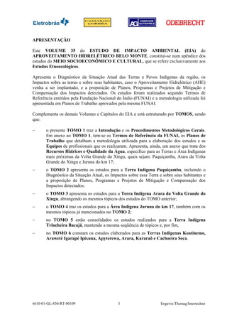 APRESENTAÇÃO

Este VOLUME 35 do ESTUDO DE IMPACTO AMBIENTAL (EIA) do
APROVEITAMENTO HIDRELÉTRICO BELO MONTE, constitui-se num apêndice dos
estudos do MEIO SOCIOECONÔMICO E CULTURAL, que se refere exclusivamente aos
Estudos Etnoecológicos.

Apresenta o Diagnóstico da Situação Atual das Terras e Povos Indígenas da região, os
Impactos sobre as terras e sobre seus habitantes, caso o Aproveitamento Hidrelétrico (AHE)
venha a ser implantado, e a proposição de Planos, Programas e Projetos de Mitigação e
Compensação dos Impactos detectados. Os estudos foram realizados segundo Termos de
Referência emitidos pela Fundação Nacional do Índio (FUNAI) e a metodologia utilizada foi
apresentada em Planos de Trabalho aprovados pela mesma FUNAI.

Complementa os demais Volumes e Capítulos do EIA e está estruturado por TOMOS, sendo
que:

−      o presente TOMO 1 traz a Introdução e os Procedimentos Metodológicos Gerais.
       Em anexo ao TOMO 1, tem-se os Termos de Referência da FUNAI, os Planos de
       Trabalho que detalham a metodologia utilizada para a elaboração dos estudos e as
       Equipes de profissionais que os realizaram. Apresenta, ainda, um anexo que trata dos
       Recursos Hídricos e Qualidade da Água, específico para as Terras e Área Indígenas
       mais próximas da Volta Grande do Xingu, quais sejam: Paquiçamba, Arara da Volta
       Grande do Xingu e Juruna do km 17;
−      o TOMO 2 apresenta os estudos para a Terra Indígena Paquiçamba, incluindo o
       Diagnóstico da Situação Atual, os Impactos sobre essa Terra e sobre seus habitantes e
       a proposição de Planos, Programas e Projetos de Mitigação e Compensação dos
       Impactos detectados;
−      o TOMO 3 apresenta os estudos para a Terra Indígena Arara da Volta Grande do
       Xingu, abrangendo os mesmos tópicos dos estudos do TOMO anterior;
−      o TOMO 4 traz os estudos para a Área Indígena Juruna do km 17, também com os
       mesmos tópicos já mencionados no TOMO 2;
−      no TOMO 5 estão consolidados os estudos realizados para a Terra Indígena
       Trincheira Bacajá, mantendo a mesma seqüência de tópicos e, por fim,
−      no TOMO 6 constam os estudos elaborados para as Terras Indígenas Koatinemo,
       Araweté Igarapé Ipixuna, Apyterewa, Arara, Kararaô e Cachoeira Seca.




6610-01-GL-830-RT-00109                      3                      Engevix/Themag/Intertechne
 