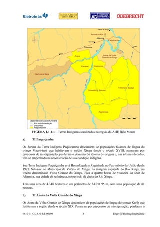 FIGURA 1.1.1-1 – Terras Indígenas localizadas na região do AHE Belo Monte

a)     TI Paquiçamba

Os Juruna da Terra Indígena Paquiçamba descendem de populações falantes de língua do
tronco Macro-tupi que habitavam o médio Xingu desde o século XVIII, passaram por
processos de miscigenação, perderam o domínio do idioma de origem e, nas últimas décadas,
têm se empenhado na reconstrução de sua condição indígena.

Sua Terra Indígena Paquiçamba está Homologada e Registrada no Patrimônio da União desde
1991. Situa-se no Município de Vitória do Xingu, na margem esquerda do Rio Xingu, no
trecho denominado Volta Grande do Xingu. Fica a quatro horas de voadeira da sede de
Altamira, sua cidade de referência, no período de cheia do Rio Xingu.

Tem uma área de 4.348 hectares e um perímetro de 34.051,95 m, com uma população de 81
pessoas.

b)     TI Arara da Volta Grande do Xingu

Os Arara da Volta Grande do Xingu descendem de populações de língua do tronco Karib que
habitavam a região desde o século XIX. Passaram por processos de miscigenação, perderam o

6610-01-GL-830-RT-00109                     5                    Engevix/Themag/Intertechne
 