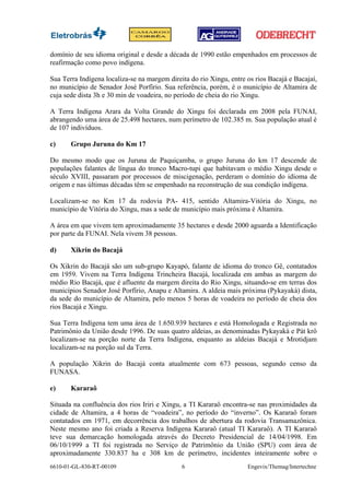 domínio de seu idioma original e desde a década de 1990 estão empenhados em processos de
reafirmação como povo indígena.

Sua Terra Indígena localiza-se na margem direita do rio Xingu, entre os rios Bacajá e Bacajaí,
no município de Senador José Porfírio. Sua referência, porém, é o município de Altamira de
cuja sede dista 3h e 30 min de voadeira, no período de cheia do rio Xingu.

A Terra Indígena Arara da Volta Grande do Xingu foi declarada em 2008 pela FUNAI,
abrangendo uma área de 25.498 hectares, num perímetro de 102.385 m. Sua população atual é
de 107 indivíduos.

c)     Grupo Juruna do Km 17

Do mesmo modo que os Juruna de Paquiçamba, o grupo Juruna do km 17 descende de
populações falantes de língua do tronco Macro-tupi que habitavam o médio Xingu desde o
século XVIII, passaram por processos de miscigenação, perderam o domínio do idioma de
origem e nas últimas décadas têm se empenhado na reconstrução de sua condição indígena.

Localizam-se no Km 17 da rodovia PA- 415, sentido Altamira-Vitória do Xingu, no
município de Vitória do Xingu, mas a sede de município mais próxima é Altamira.

A área em que vivem tem aproximadamente 35 hectares e desde 2000 aguarda a Identificação
por parte da FUNAI. Nela vivem 38 pessoas.

d)     Xikrin do Bacajá

Os Xikrin do Bacajá são um sub-grupo Kayapó, falante de idioma do tronco Gê, contatados
em 1959. Vivem na Terra Indígena Trincheira Bacajá, localizada em ambas as margem do
médio Rio Bacajá, que é afluente da margem direita do Rio Xingu, situando-se em terras dos
municípios Senador José Porfírio, Anapu e Altamira. A aldeia mais próxima (Pykayakà) dista,
da sede do município de Altamira, pelo menos 5 horas de voadeira no período de cheia dos
rios Bacajá e Xingu.

Sua Terra Indígena tem uma área de 1.650.939 hectares e está Homologada e Registrada no
Patrimônio da União desde 1996. De suas quatro aldeias, as denominadas Pykayakà e Pàt krô
localizam-se na porção norte da Terra Indígena, enquanto as aldeias Bacajá e Mrotidjam
localizam-se na porção sul da Terra.

A população Xikrin do Bacajá conta atualmente com 673 pessoas, segundo censo da
FUNASA.

e)     Kararaô

Situada na confluência dos rios Iriri e Xingu, a TI Kararaô encontra-se nas proximidades da
cidade de Altamira, a 4 horas de “voadeira”, no período do “inverno”. Os Kararaô foram
contatados em 1971, em decorrência dos trabalhos de abertura da rodovia Transamazônica.
Neste mesmo ano foi criada a Reserva Indígena Kararaô (atual TI Kararaô). A TI Kararaô
teve sua demarcação homologada através do Decreto Presidencial de 14/04/1998. Em
06/10/1999 a TI foi registrada no Serviço de Patrimônio da União (SPU) com área de
aproximadamente 330.837 ha e 308 km de perímetro, incidentes inteiramente sobre o
6610-01-GL-830-RT-00109                       6                      Engevix/Themag/Intertechne
 