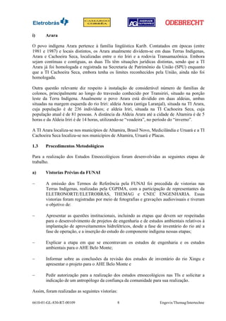 i)     Arara

O povo indígena Arara pertence à família lingüística Karib. Contatados em épocas (entre
1981 e 1987) e locais distintos, os Arara atualmente dividem-se em duas Terras Indígenas,
Arara e Cachoeira Seca, localizadas entre o rio Iriri e a rodovia Transamazônica. Embora
sejam contínuas e contíguas, as duas TIs têm situações jurídicas distintas, sendo que a TI
Arara já foi homologada e registrada na Secretaria de Patrimônio da União (SPU) enquanto
que a TI Cachoeira Seca, embora tenha os limites reconhecidos pela União, ainda não foi
homologada.

Outra questão relevante diz respeito à instalação de considerável número de famílias de
colonos, principalmente ao longo do travessão conhecido por Transiriri, situado na porção
leste da Terra Indígena. Atualmente o povo Arara está dividido em duas aldeias, ambas
situadas na margem esquerda do rio Iriri: aldeia Arara (antiga Laranjal), situada na TI Arara,
cuja população é de 236 indivíduos; e aldeia Iriri, situada na TI Cachoeira Seca, cuja
população atual é de 81 pessoas. A distância da Aldeia Arara até a cidade de Altamira é de 5
horas e da Aldeia Iriri é de 14 horas, utilizando-se “voadeira”, no período do “inverno”.

A TI Arara localiza-se nos municípios de Altamira, Brasil Novo, Medicilândia e Uruará e a TI
Cachoeira Seca localiza-se nos municípios de Altamira, Uruará e Placas.

1.3    Procedimentos Metodológicos

Para a realização dos Estudos Etnoecológicos foram desenvolvidas as seguintes etapas de
trabalho.

a)     Vistorias Prévias da FUNAI

−      A emissão dos Termos de Referência pela FUNAI foi precedida de vistorias nas
       Terras Indígenas, realizadas pela CGPIMA, com a participação de representantes da
       ELETRONORTE/ELETROBRÁS, THEMAG e CNEC ENGENHARIA. Essas
       vistorias foram registradas por meio de fotografias e gravações audiovisuais e tiveram
       o objetivo de:

−      Apresentar as questões institucionais, incluindo as etapas que devem ser respeitadas
       para o desenvolvimento de projetos de engenharia e de estudos ambientais relativos à
       implantação de aproveitamentos hidrelétricos, desde a fase de inventário do rio até a
       fase de operação, e a inserção do estudo do componente indígena nessas etapas;

−      Explicar a etapa em que se encontravam os estudos de engenharia e os estudos
       ambientais para o AHE Belo Monte;

−      Informar sobre as conclusões da revisão dos estudos de inventário do rio Xingu e
       apresentar o projeto para o AHE Belo Monte e

−      Pedir autorização para a realização dos estudos etnoecológicos nas TIs e solicitar a
       indicação de um antropólogo da confiança da comunidade para sua realização.

Assim, foram realizadas as seguintes vistorias:

6610-01-GL-830-RT-00109                           8                  Engevix/Themag/Intertechne
 