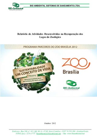 BIO AMBIENTAL SISTEMAS DE SANEAMENTO LTDA.

Relatório de Atividades Desenvolvidas na Recuperação dos
Lagos do Zoológico

Outubro/ 2012

Endereço: Rua 240, n° 411, Qd. 60, Lt. 47/49, Setor Coimbra - CEP 74.533-260 - Goiânia/Goiás
FONE (fax): 3274-1775 - bioambiental@bioambiental.net - Site: www.bioambiental.net

 
