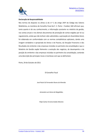Relatório e Contas
                                                                          2010/2011

_______________________________________________________________________________

Declaração de Responsabilidade
Nos termos do disposto na alínea c) do n.º 1 do artigo 245º do Código dos Valores
Mobiliários, os membros do Conselho Fiscal da F. C. Porto – Futebol, SAD afirmam que,
tanto quanto é do seu conhecimento, a informação constante no relatório de gestão,
nas contas anuais e nos demais documentos de prestação de contas exigidos por lei ou
regulamento, ainda que não tenham sido submetidos a aprovação em Assembleia Geral,
foi elaborada em conformidade com as normas contabilísticas aplicáveis, dando uma
imagem verdadeira e apropriada do Activo e do Passivo, da Situação Financeira e dos
Resultados do emitente e das empresas incluídas no perímetro da consolidação e que o
Relatório de Gestão expõe fielmente a evolução dos negócios, do desempenho e da
posição do emitente e das empresas incluídas no perímetro da consolidação, contendo
uma descrição dos principais riscos e incertezas com que se defrontam.


Porto, 24 de Outubro de 2011




                                   O Conselho Fiscal




                        José Paulo Sá Fernandes Nunes de Almeida




                            Armando Luís Vieira de Magalhães




                           Filipe Carlos Ferreira Avides Moreira




_______________________________________________________________________________
Futebol Clube do Porto – Futebol, SAD                                         99
 