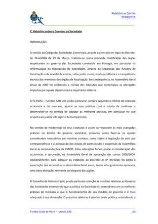 Relatório e Contas
                                                                          2010/2011

_______________________________________________________________________________

C. Relatório sobre o Governo da Sociedade


INTRODUÇÃO


A revisão do Código das Sociedades Comerciais, através da entrada em vigor do Decreto-
lei 76-A/2006 de 29 de Março, traduziu-se numa profunda modificação das regras
respeitantes ao governo das Sociedades comerciais em Portugal, em particular na
reformulação da fiscalização de Sociedades, através da separação das funções de
fiscalização e de revisão de contas, reforçando, assim, a independência e a competência
técnica dos membros dos órgãos de fiscalização. Em consequência, na Assembleia Geral
Anual de 2007 foi deliberada a revisão dos Estatutos que contemplou as alterações
impostas por aquele diploma nesta importante matéria.


A FC Porto – Futebol, SAD tem vindo a procurar, sempre seguindo o critério do interesse
accionista e do mercado, ajustar as suas práticas com o intuito de continuar a
desenvolver-se no sentido de adoptar as melhores práticas, em particular no que
respeita aos valores do rigor e da transparência.


No sentido de modernizar os seus Estatutos e assim corresponder às mais avançadas
práticas no âmbito do governo societário, procurou ainda fazer-se os ajustes
considerados necessários em matérias conexas, como sejam a regulação do voto por
correspondência e a adequação dos prazos de participação e suspensão da Assembleia
Geral às recomendações da CMVM. Estas alterações foram postas à consideração dos
accionistas, e aprovadas, na Assembleia Geral de aprovação das contas 2008/2009.
Adicionalmente, para adequar os estatutos ao Decreto-Lei nº 49/2010, foi posta à
apreciação dos accionistas na Assembleia Geral anual, tendo sido igualmente aprovada,
uma nova alteração, referente ao bloqueio das acções.


O Conselho de Administração presta particular atenção às matérias relativas ao Governo
das Sociedades entendendo que a política da Sociedade é consentânea com as melhores
práticas do mercado e que o funcionamento do seu modelo de governo é o mais
adequado à sua dimensão. O presente relatório é penhor desta política, entendendo o


_______________________________________________________________________________
Futebol Clube do Porto – Futebol, SAD                                        100
 