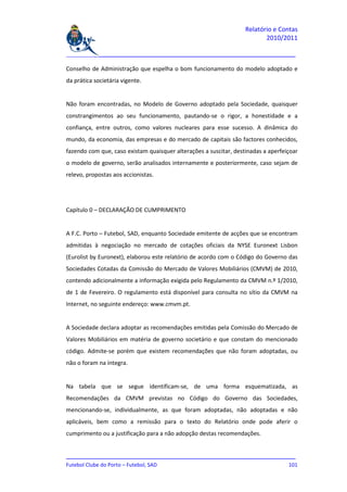 Relatório e Contas
                                                                          2010/2011

_______________________________________________________________________________

Conselho de Administração que espelha o bom funcionamento do modelo adoptado e
da prática societária vigente.


Não foram encontradas, no Modelo de Governo adoptado pela Sociedade, quaisquer
constrangimentos ao seu funcionamento, pautando-se o rigor, a honestidade e a
confiança, entre outros, como valores nucleares para esse sucesso. A dinâmica do
mundo, da economia, das empresas e do mercado de capitais são factores conhecidos,
fazendo com que, caso existam quaisquer alterações a suscitar, destinadas a aperfeiçoar
o modelo de governo, serão analisados internamente e posteriormente, caso sejam de
relevo, propostas aos accionistas.




Capítulo 0 – DECLARAÇÃO DE CUMPRIMENTO


A F.C. Porto – Futebol, SAD, enquanto Sociedade emitente de acções que se encontram
admitidas à negociação no mercado de cotações oficiais da NYSE Euronext Lisbon
(Eurolist by Euronext), elaborou este relatório de acordo com o Código do Governo das
Sociedades Cotadas da Comissão do Mercado de Valores Mobiliários (CMVM) de 2010,
contendo adicionalmente a informação exigida pelo Regulamento da CMVM n.º 1/2010,
de 1 de Fevereiro. O regulamento está disponível para consulta no sítio da CMVM na
Internet, no seguinte endereço: www.cmvm.pt.


A Sociedade declara adoptar as recomendações emitidas pela Comissão do Mercado de
Valores Mobiliários em matéria de governo societário e que constam do mencionado
código. Admite-se porém que existem recomendações que não foram adoptadas, ou
não o foram na íntegra.


Na tabela que se segue identificam-se, de uma forma esquematizada, as
Recomendações da CMVM previstas no Código do Governo das Sociedades,
mencionando-se, individualmente, as que foram adoptadas, não adoptadas e não
aplicáveis, bem como a remissão para o texto do Relatório onde pode aferir o
cumprimento ou a justificação para a não adopção destas recomendações.


_______________________________________________________________________________
Futebol Clube do Porto – Futebol, SAD                                        101
 