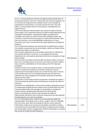 Relatório e Contas
                                                                                       2010/2011

    _______________________________________________________________________________

II.1.5.1. A remuneração dos membros do órgão de administração deve ser
estruturada de forma a permitir o alinhamento dos interesses daqueles com
os interesses de longo prazo da sociedade, basear-se em avaliação de
desempenho e desincentivar a assunção excessiva de riscos. Para este
efeito, as remunerações devem ser estruturadas, nomeadamente, da
seguinte forma:
(i) A remuneração dos administradores que exerçam funções executivas
deve integrar uma componente variável cuja determinação dependa de uma
avaliação de desempenho, realizada pelos órgãos competentes da
sociedade, de acordo com critérios mensuráveis prédeterminados, que
considere o real crescimento da empresa e a riqueza efectivamente criada
para os accionistas, a sua sustentabilidade a longo prazo e os riscos
assumidos, bem como o cumprimento das regras aplicáveis à actividade da
empresa.
(ii) A componente variável da remuneração deve ser globalmente razoável
em relação à componente fixa da remuneração, e devem ser fixados limites
máximos para todas as componentes.
(iii) Uma parte significativa da remuneração variável deve ser diferida por
um período não inferior a três anos, e o seu pagamento deve ficar
dependente da continuação do desempenho positivo da sociedade ao longo
desse período.                                                                  Não adoptada     2.9.1.
(iv) Os membros do órgão de administração não devem celebrar contratos,
quer com a sociedade, quer com terceiros, que tenham por efeito mitigar o
risco inerente à variabilidade da remuneração que lhes for fixada pela
sociedade.
(v) Até ao termo do seu mandato, devem os administradores executivos
manter as acções da sociedade a que tenham acedido por força de
esquemas de remuneração variável, até ao limite de duas vezes o valor da
remuneração total anual, com excepção daquelas que necessitem ser
alienadas com vista ao pagamento de impostos resultantes do benefício
dessas mesmas acções.
(vi) Quando a remuneração variável compreender a atribuição de opções, o
início do período de exercício deve ser diferido por um prazo não inferior a
três anos.
(vii) Devem ser estabelecidos os instrumentos jurídicos adequados para que
a compensação estabelecida para qualquer forma de destituição sem justa
causa de administrador não seja paga se a destituição ou cessação por
acordo é devida a desadequado desempenho do administrador.
(viii) A remuneração dos membros não executivos do órgão de
administração não deverá incluir nenhuma componente cujo valor dependa
do desempenho ou do valor da sociedade.
II.1.5.2. A declaração sobre a política de remunerações dos órgãos de
administração e fiscalização a que se refere o artigo 2.º da Lei n.º 28/2009,
de 19 de Junho, deve, além do conteúdo ali referido, conter suficiente
informação: i) sobre quais os grupos de sociedades cuja política e práticas     Não adoptada     2.9.1.
remuneratórias foram tomadas como elemento comparativo para a fixação
da remuneração; ii) sobre os pagamentos relativos à destituição ou cessação
por acordo de funções de administradores.




    _______________________________________________________________________________
    Futebol Clube do Porto – Futebol, SAD                                        105
 