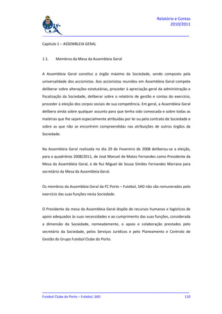 Relatório e Contas
                                                                          2010/2011

_______________________________________________________________________________

Capítulo 1 – ASSEMBLEIA GERAL


1.1.   Membros da Mesa da Assembleia Geral


A Assembleia Geral constitui o órgão máximo da Sociedade, sendo composto pela
universalidade dos accionistas. Aos accionistas reunidos em Assembleia Geral compete
deliberar sobre alterações estatutárias, proceder à apreciação geral da administração e
fiscalização da Sociedade, deliberar sobre o relatório de gestão e contas do exercício,
proceder à eleição dos corpos sociais de sua competência. Em geral, a Assembleia Geral
delibera ainda sobre qualquer assunto para que tenha sido convocada e sobre todas as
matérias que lhe sejam especialmente atribuídas por lei ou pelo contrato de Sociedade e
sobre as que não se encontrem compreendidas nas atribuições de outros órgãos da
Sociedade.


Na Assembleia Geral realizada no dia 29 de Fevereiro de 2008 deliberou-se a eleição,
para o quadriénio 2008/2011, de José Manuel de Matos Fernandes como Presidente da
Mesa da Assembleia Geral, e de Rui Miguel de Sousa Simões Fernandes Marrana para
secretário da Mesa da Assembleia Geral.


Os membros da Assembleia Geral da FC Porto – Futebol, SAD não são remunerados pelo
exercício das suas funções nesta Sociedade.


O Presidente da mesa da Assembleia Geral dispõe de recursos humanos e logísticos de
apoio adequados às suas necessidades e ao cumprimento das suas funções, considerada
a dimensão da Sociedade, nomeadamente, o apoio e colaboração prestados pelo
secretário da Sociedade, pelos Serviços Jurídicos e pelo Planeamento e Controlo de
Gestão do Grupo Futebol Clube do Porto.




_______________________________________________________________________________
Futebol Clube do Porto – Futebol, SAD                                        110
 