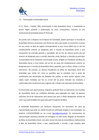 Relatório e Contas
                                                                           2010/2011

_______________________________________________________________________________

1.2. Participação na Assembleia Geral


A F.C. Porto – Futebol, SAD, previamente a cada Assembleia Geral, e respeitando os
prazos legais, procede à publicitação do aviso convocatório, inclusive no site
institucional da Sociedade (www.FC Porto.pt).


De acordo com o disposto nos Estatutos da Sociedade, podem participar na reunião da
Assembleia Geral os accionistas com direito de voto cujas acções se encontrem inscritas
em seu nome na data de registo correspondente às zero horas (GMT) do 5.º dia útil
imediatamente anterior ao designado para a reunião da Assembleia Geral, e que
comprovem tal inscrição perante a sociedade, até ao fim do mesmo quinto dia útil
anterior ao designado para a reunião, devendo, ainda, declarar a intenção de participar
na Assembleia Geral mediante comunicação escrita, dirigida ao Presidente da Mesa da
Assembleia Geral, o mais tardar, até ao fim do sexto dia imediatamente anterior ao
designado para a reunião da Assembleia Geral, podendo, para o efeito, utilizar o correio
electrónico. No entanto, os últimos Presidentes da Mesa da Assembleia Geral têm
entendido que, tendo em conta as questões que se prendem com o prazo de
recebimento das declarações de bloqueio das acções, se deve aceitar aquelas cujas
cópias sejam recebidas por fax ou e-mail até ao prazo indicado nos Estatutos e
confirmadas pelo recebimento dos originais até à véspera da realização da Assembleia.


Os Accionistas que sejam pessoas singulares poderão fazer-se representar nas reuniões
da Assembleia Geral nas condições definidas pela legislação em vigor. As pessoas
colectivas far-se-ão representar pela pessoa que para o efeito designarem através de
carta cuja autenticidade será apreciada pelo Presidente da Mesa.


A Sociedade disponibiliza aos Senhores Accionistas um formulário de carta de
representação que pode ser obtido através de solicitação dirigida a esta Sociedade, via
telefone (+351225070500) ou via e-mail (geral@portosad.pt). Os instrumentos de
representação voluntária deverão ser entregues na sede social, dirigidas ao Presidente
da Mesa da Assembleia Geral, com pelo menos três dias de antecedência relativamente
à data da Assembleia Geral, e que, especificando a reunião a que respeita, pela


_______________________________________________________________________________
Futebol Clube do Porto – Futebol, SAD                                        111
 