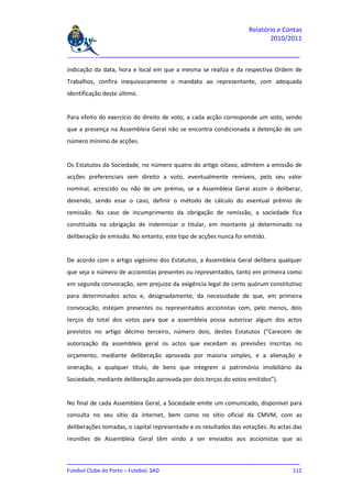Relatório e Contas
                                                                          2010/2011

_______________________________________________________________________________

indicação da data, hora e local em que a mesma se realiza e da respectiva Ordem de
Trabalhos, confira inequivocamente o mandato ao representante, com adequada
identificação deste último.


Para efeito do exercício do direito de voto, a cada acção corresponde um voto, sendo
que a presença na Assembleia Geral não se encontra condicionada à detenção de um
número mínimo de acções.


Os Estatutos da Sociedade, no número quatro do artigo oitavo, admitem a emissão de
acções preferenciais sem direito a voto, eventualmente remíveis, pelo seu valor
nominal, acrescido ou não de um prémio, se a Assembleia Geral assim o deliberar,
devendo, sendo esse o caso, definir o método de cálculo do eventual prémio de
remissão. No caso de incumprimento da obrigação de remissão, a sociedade fica
constituída na obrigação de indemnizar o titular, em montante já determinado na
deliberação de emissão. No entanto, este tipo de acções nunca foi emitido.


De acordo com o artigo vigésimo dos Estatutos, a Assembleia Geral delibera qualquer
que seja o número de accionistas presentes ou representados, tanto em primeira como
em segunda convocação, sem prejuízo da exigência legal de certo quórum constitutivo
para determinados actos e, designadamente, da necessidade de que, em primeira
convocação, estejam presentes ou representados accionistas com, pelo menos, dois
terços do total dos votos para que a assembleia possa autorizar algum dos actos
previstos no artigo décimo terceiro, número dois, destes Estatutos (“Carecem de
autorização da assembleia geral os actos que excedam as previsões inscritas no
orçamento, mediante deliberação aprovada por maioria simples, e a alienação e
oneração, a qualquer título, de bens que integrem o património imobiliário da
Sociedade, mediante deliberação aprovada por dois terços do votos emitidos”).


No final de cada Assembleia Geral, a Sociedade emite um comunicado, disponível para
consulta no seu sítio da internet, bem como no sítio oficial da CMVM, com as
deliberações tomadas, o capital representado e os resultados das votações. As actas das
reuniões de Assembleia Geral têm vindo a ser enviados aos accionistas que as


_______________________________________________________________________________
Futebol Clube do Porto – Futebol, SAD                                        112
 