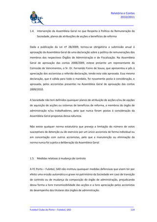 Relatório e Contas
                                                                           2010/2011

_______________________________________________________________________________

1.4. Intervenção da Assembleia Geral no que Respeita à Política da Remuneração da
     Sociedade, planos de atribuições de acções e benefícios de reforma


Dada a publicação da Lei nº 28/2009, tornou-se obrigatória a submissão anual à
aprovação da Assembleia Geral de uma declaração sobre a política de remunerações dos
membros dos respectivos Órgãos de Administração e de Fiscalização. Na Assembleia
Geral de aprovação das contas 2008/2009, esteve presente um representante da
Comissão de Vencimentos, o Sr. Dr. Fernando Freire de Sousa, que apresentou e pôs à
apreciação dos accionistas a referida declaração, tendo esta sido aprovada. Essa mesma
declaração, que é válida para todo o mandato, foi novamente posta à consideração, e
aprovada, pelos accionistas presentes na Assembleia Geral de aprovação das contas
2009/2010.


A Sociedade não tem definidos quaisquer planos de atribuição de acções e/ou de opções
de aquisição de acções ou sistemas de benefícios de reforma, a membros do órgão de
administração e/ou trabalhadores, pelo que nunca foram postas à consideração da
Assembleia Geral propostas dessa natureza.


Não existe qualquer norma estatutária que preveja a limitação do número de votos
susceptíveis de detenção ou de exercício por um único accionista de forma individual ou
em concertação com outros accionistas, pelo que a manutenção ou eliminação da
norma nunca foi sujeita a deliberação da Assembleia Geral.




1.5. Medidas relativas à mudança de controlo


A FC Porto – Futebol, SAD não instituiu quaisquer medidas defensivas que visem ter por
efeito uma erosão automática e grave no património da Sociedade em caso de transição
de controlo ou de mudança da composição do órgão de administração, prejudicando
dessa forma a livre transmissibilidade das acções e a livre apreciação pelos accionistas
do desempenho dos titulares dos órgãos de administração.




_______________________________________________________________________________
Futebol Clube do Porto – Futebol, SAD                                        114
 