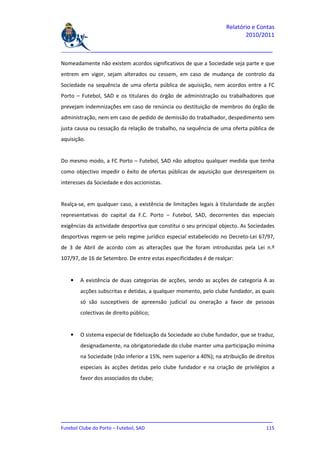 Relatório e Contas
                                                                           2010/2011

_______________________________________________________________________________

Nomeadamente não existem acordos significativos de que a Sociedade seja parte e que
entrem em vigor, sejam alterados ou cessem, em caso de mudança de controlo da
Sociedade na sequência de uma oferta pública de aquisição, nem acordos entre a FC
Porto – Futebol, SAD e os titulares do órgão de administração ou trabalhadores que
prevejam indemnizações em caso de renúncia ou destituição de membros do órgão de
administração, nem em caso de pedido de demissão do trabalhador, despedimento sem
justa causa ou cessação da relação de trabalho, na sequência de uma oferta pública de
aquisição.


Do mesmo modo, a FC Porto – Futebol, SAD não adoptou qualquer medida que tenha
como objectivo impedir o êxito de ofertas públicas de aquisição que desrespeitem os
interesses da Sociedade e dos accionistas.


Realça-se, em qualquer caso, a existência de limitações legais à titularidade de acções
representativas do capital da F.C. Porto – Futebol, SAD, decorrentes das especiais
exigências da actividade desportiva que constitui o seu principal objecto. As Sociedades
desportivas regem-se pelo regime jurídico especial estabelecido no Decreto-Lei 67/97,
de 3 de Abril de acordo com as alterações que lhe foram introduzidas pela Lei n.º
107/97, de 16 de Setembro. De entre estas especificidades é de realçar:


    •   A existência de duas categorias de acções, sendo as acções de categoria A as
        acções subscritas e detidas, a qualquer momento, pelo clube fundador, as quais
        só são susceptíveis de apreensão judicial ou oneração a favor de pessoas
        colectivas de direito público;


    •   O sistema especial de fidelização da Sociedade ao clube fundador, que se traduz,
        designadamente, na obrigatoriedade do clube manter uma participação mínima
        na Sociedade (não inferior a 15%, nem superior a 40%); na atribuição de direitos
        especiais às acções detidas pelo clube fundador e na criação de privilégios a
        favor dos associados do clube;




_______________________________________________________________________________
Futebol Clube do Porto – Futebol, SAD                                        115
 