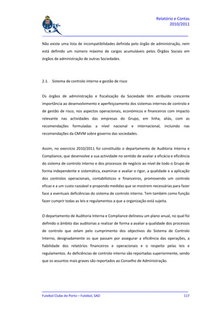 Relatório e Contas
                                                                            2010/2011

_______________________________________________________________________________

Não existe uma lista de incompatibilidades definida pelo órgão de administração, nem
está definido um número máximo de cargos acumuláveis pelos Órgãos Sociais em
órgãos de administração de outras Sociedades.




2.1. Sistema de controlo interno e gestão de risco


Os órgãos de administração e fiscalização da Sociedade têm atribuído crescente
importância ao desenvolvimento e aperfeiçoamento dos sistemas internos de controlo e
de gestão de risco, nos aspectos operacionais, económicos e financeiros com impacto
relevante nas actividades das empresas do Grupo, em linha, aliás, com as
recomendações formuladas a nível nacional e internacional, incluindo nas
recomendações da CMVM sobre governo das sociedades.


Assim, no exercício 2010/2011 foi constituído o departamento de Auditoria Interna e
Compliance, que desenvolve a sua actividade no sentido de avaliar a eficácia e eficiência
do sistema de controlo interno e dos processos de negócio ao nível de todo o Grupo de
forma independente e sistemática, examinar e avaliar o rigor, a qualidade e a aplicação
dos controlos operacionais, contabilísticos e financeiros, promovendo um controlo
eficaz e a um custo razoável e propondo medidas que se mostrem necessárias para fazer
face a eventuais deficiências do sistema de controlo interno. Tem também como função
fazer cumprir todas as leis e regulamentos a que a organização está sujeita.


O departamento de Auditoria Interna e Compliance delineou um plano anual, no qual foi
definido o âmbito das auditorias a realizar de forma a avaliar a qualidade dos processos
de controlo que zelam pelo cumprimento dos objectivos do Sistema de Controlo
Interno, designadamente os que passam por assegurar a eficiência das operações, a
fiabilidade dos relatórios financeiros e operacionais e o respeito pelas leis e
regulamentos. As deficiências de controlo interno são reportadas superiormente, sendo
que os assuntos mais graves são reportados ao Conselho de Administração.




_______________________________________________________________________________
Futebol Clube do Porto – Futebol, SAD                                        117
 
