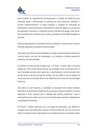 Relatório e Contas
                                                                           2010/2011

_______________________________________________________________________________

Existe também um departamento de Planeamento e Controlo de Gestão que visa
sobretudo apoiar a administração na detecção de riscos financeiros relevantes e
consiste fundamentalmente na análise periódica e exaustiva de informação de
planeamento e controlo financeiro, nomeadamente o plano de negócios, os orçamentos
de exploração e tesouraria e o respectivo controlo, indicadores de gestão, entre outros.
Estes procedimentos contribuem para auxiliar a qualidade da informação divulgada ao
mercado.


Ambos os departamentos, de Auditoria Interno e Compliance e Planeamento e Controlo
de Gestão dependem do Conselho de Administração.


O Conselho Fiscal não tem responsabilidade na criação e funcionamento dos sistemas de
controlo interno, mas tem em consideração a sua existência e eficácia aquando da
análise dos riscos da sociedade.


O Conselho de Administração considera que a FC Porto – Futebol, SAD se encontra
exposta aos riscos normais decorrentes da sua actividade. Assim, os principais riscos a
que a Sociedade considera estar sujeita são, a nível financeiro: risco de mercado (risco
de taxa de juro e de risco de taxa de câmbio), risco de crédito e risco de liquidez. Os
mecanismos de monitorização destes riscos estão descritos no anexo às demonstrações
financeiras.


Para além do risco financeiro, a actividade da Sociedade está também bastante
dependente da performance desportiva da sua equipa principal de futebol. O sucesso
desportivo é factor essencial para a obtenção das receitas tradicionais e para a
valorização dos seus activos, que uma vez transferidos geram proveitos indispensáveis
na actividade da Sociedade.


A FC Porto – Futebol, SAD conta com uma equipa de especialistas cujo objectivo é
conseguir que os seus atletas dêem sempre o máximo rendimento. Para isso, tem ao seu
dispor uma equipa técnica, capaz de fazer os seus atletas evoluírem, uma equipa médica




_______________________________________________________________________________
Futebol Clube do Porto – Futebol, SAD                                        118
 