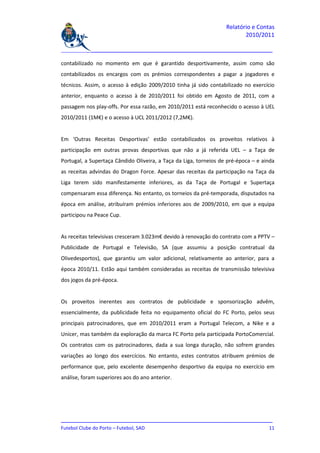 Relatório e Contas
                                                                          2010/2011

_______________________________________________________________________________

contabilizado no momento em que é garantido desportivamente, assim como são
contabilizados os encargos com os prémios correspondentes a pagar a jogadores e
técnicos. Assim, o acesso à edição 2009/2010 tinha já sido contabilizado no exercício
anterior, enquanto o acesso à de 2010/2011 foi obtido em Agosto de 2011, com a
passagem nos play-offs. Por essa razão, em 2010/2011 está reconhecido o acesso à UEL
2010/2011 (1M€) e o acesso à UCL 2011/2012 (7,2M€).


Em ‘Outras Receitas Desportivas’ estão contabilizados os proveitos relativos à
participação em outras provas desportivas que não a já referida UEL – a Taça de
Portugal, a Supertaça Cândido Oliveira, a Taça da Liga, torneios de pré-época – e ainda
as receitas advindas do Dragon Force. Apesar das receitas da participação na Taça da
Liga terem sido manifestamente inferiores, as da Taça de Portugal e Supertaça
compensaram essa diferença. No entanto, os torneios da pré-temporada, disputados na
época em análise, atribuíram prémios inferiores aos de 2009/2010, em que a equipa
participou na Peace Cup.


As receitas televisivas cresceram 3.023m€ devido à renovação do contrato com a PPTV –
Publicidade de Portugal e Televisão, SA (que assumiu a posição contratual da
Olivedesportos), que garantiu um valor adicional, relativamente ao anterior, para a
época 2010/11. Estão aqui também consideradas as receitas de transmissão televisiva
dos jogos da pré-época.


Os proveitos inerentes aos contratos de publicidade e sponsorização advêm,
essencialmente, da publicidade feita no equipamento oficial do FC Porto, pelos seus
principais patrocinadores, que em 2010/2011 eram a Portugal Telecom, a Nike e a
Unicer, mas também da exploração da marca FC Porto pela participada PortoComercial.
Os contratos com os patrocinadores, dada a sua longa duração, não sofrem grandes
variações ao longo dos exercícios. No entanto, estes contratos atribuem prémios de
performance que, pelo excelente desempenho desportivo da equipa no exercício em
análise, foram superiores aos do ano anterior.




_______________________________________________________________________________
Futebol Clube do Porto – Futebol, SAD                                         11
 