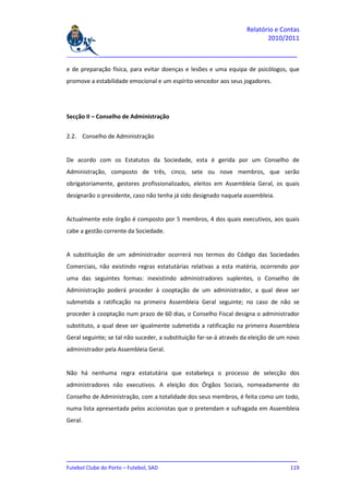 Relatório e Contas
                                                                           2010/2011

_______________________________________________________________________________

e de preparação física, para evitar doenças e lesões e uma equipa de psicólogos, que
promove a estabilidade emocional e um espírito vencedor aos seus jogadores.




Secção II – Conselho de Administração


2.2. Conselho de Administração


De acordo com os Estatutos da Sociedade, esta é gerida por um Conselho de
Administração, composto de três, cinco, sete ou nove membros, que serão
obrigatoriamente, gestores profissionalizados, eleitos em Assembleia Geral, os quais
designarão o presidente, caso não tenha já sido designado naquela assembleia.


Actualmente este órgão é composto por 5 membros, 4 dos quais executivos, aos quais
cabe a gestão corrente da Sociedade.


A substituição de um administrador ocorrerá nos termos do Código das Sociedades
Comerciais, não existindo regras estatutárias relativas a esta matéria, ocorrendo por
uma das seguintes formas: inexistindo administradores suplentes, o Conselho de
Administração poderá proceder à cooptação de um administrador, a qual deve ser
submetida a ratificação na primeira Assembleia Geral seguinte; no caso de não se
proceder à cooptação num prazo de 60 dias, o Conselho Fiscal designa o administrador
substituto, a qual deve ser igualmente submetida a ratificação na primeira Assembleia
Geral seguinte; se tal não suceder, a substituição far-se-á através da eleição de um novo
administrador pela Assembleia Geral.


Não há nenhuma regra estatutária que estabeleça o processo de selecção dos
administradores não executivos. A eleição dos Órgãos Sociais, nomeadamente do
Conselho de Administração, com a totalidade dos seus membros, é feita como um todo,
numa lista apresentada pelos accionistas que o pretendam e sufragada em Assembleia
Geral.




_______________________________________________________________________________
Futebol Clube do Porto – Futebol, SAD                                        119
 