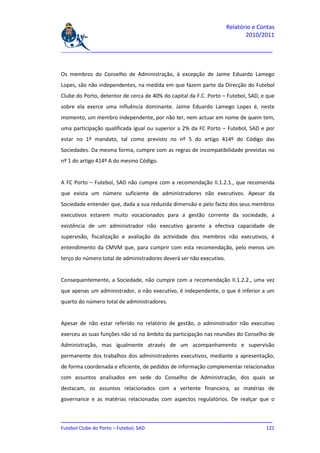 Relatório e Contas
                                                                            2010/2011

_______________________________________________________________________________



Os membros do Conselho de Administração, à excepção de Jaime Eduardo Lamego
Lopes, são não independentes, na medida em que fazem parte da Direcção do Futebol
Clube do Porto, detentor de cerca de 40% do capital da F.C. Porto – Futebol, SAD, e que
sobre ela exerce uma influência dominante. Jaime Eduardo Lamego Lopes é, neste
momento, um membro independente, por não ter, nem actuar em nome de quem tem,
uma participação qualificada igual ou superior a 2% da FC Porto – Futebol, SAD e por
estar no 1º mandato, tal como previsto no nº 5 do artigo 414º do Código das
Sociedades. Da mesma forma, cumpre com as regras de incompatibilidade previstas no
nº 1 do artigo 414º A do mesmo Código.


A FC Porto – Futebol, SAD não cumpre com a recomendação II.1.2.1., que recomenda
que exista um número suficiente de administradores não executivos. Apesar da
Sociedade entender que, dada a sua reduzida dimensão e pelo facto dos seus membros
executivos estarem muito vocacionados para a gestão corrente da sociedade, a
existência de um administrador não executivo garante a efectiva capacidade de
supervisão, fiscalização e avaliação da actividade dos membros não executivos, é
entendimento da CMVM que, para cumprir com esta recomendação, pelo menos um
terço do número total de administradores deverá ser não executivo.


Consequentemente, a Sociedade, não cumpre com a recomendação II.1.2.2., uma vez
que apenas um administrador, o não executivo, é independente, o que é inferior a um
quarto do número total de administradores.


Apesar de não estar referido no relatório de gestão, o administrador não executivo
exerceu as suas funções não só no âmbito da participação nas reuniões do Conselho de
Administração, mas igualmente através de um acompanhamento e supervisão
permanente dos trabalhos dos administradores executivos, mediante a apresentação,
de forma coordenada e eficiente, de pedidos de informação complementar relacionados
com assuntos analisados em sede do Conselho de Administração, dos quais se
destacam, os assuntos relacionados com a vertente financeira, as matérias de
governance e as matérias relacionadas com aspectos regulatórios. De realçar que o


_______________________________________________________________________________
Futebol Clube do Porto – Futebol, SAD                                        121
 