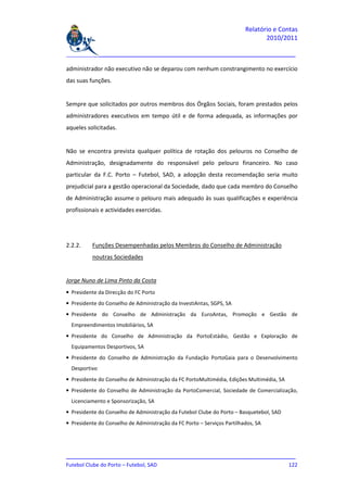 Relatório e Contas
                                                                                2010/2011

_______________________________________________________________________________

administrador não executivo não se deparou com nenhum constrangimento no exercício
das suas funções.


Sempre que solicitados por outros membros dos Órgãos Sociais, foram prestados pelos
administradores executivos em tempo útil e de forma adequada, as informações por
aqueles solicitadas.


Não se encontra prevista qualquer política de rotação dos pelouros no Conselho de
Administração, designadamente do responsável pelo pelouro financeiro. No caso
particular da F.C. Porto – Futebol, SAD, a adopção desta recomendação seria muito
prejudicial para a gestão operacional da Sociedade, dado que cada membro do Conselho
de Administração assume o pelouro mais adequado às suas qualificações e experiência
profissionais e actividades exercidas.




2.2.2.    Funções Desempenhadas pelos Membros do Conselho de Administração
          noutras Sociedades


Jorge Nuno de Lima Pinto da Costa
• Presidente da Direcção do FC Porto
• Presidente do Conselho de Administração da InvestiAntas, SGPS, SA
• Presidente do Conselho de Administração da EuroAntas, Promoção e Gestão de
  Empreendimentos Imobiliários, SA
• Presidente do Conselho de Administração da PortoEstádio, Gestão e Exploração de
  Equipamentos Desportivos, SA
• Presidente do Conselho de Administração da Fundação PortoGaia para o Desenvolvimento
  Desportivo
• Presidente do Conselho de Administração da FC PortoMultimédia, Edições Multimédia, SA
• Presidente do Conselho de Administração da PortoComercial, Sociedade de Comercialização,
  Licenciamento e Sponsorização, SA
• Presidente do Conselho de Administração da Futebol Clube do Porto – Basquetebol, SAD
• Presidente do Conselho de Administração da FC Porto – Serviços Partilhados, SA




_______________________________________________________________________________
Futebol Clube do Porto – Futebol, SAD                                        122
 