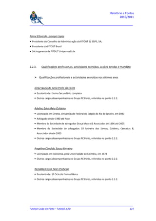 Relatório e Contas
                                                                                2010/2011

_______________________________________________________________________________



Jaime Eduardo Lamego Lopes
• Presidente do Conselho de Administração da FITOUT SL SGPS, SA;
• Presidente da FITOUT Brasil
• Sócio-gerente da FITOUT Unipessoal Lda.




2.2.3.       Qualificações profissionais, actividades exercidas, acções detidas e mandato


           Qualificações profissionais e actividades exercidas nos últimos anos


    Jorge Nuno de Lima Pinto da Costa
    • Escolaridade: Ensino Secundário completo
    • Outros cargos desempenhados no Grupo FC Porto, referidos no ponto 2.2.2.


    Adelino Sá e Melo Caldeira
    • Licenciado em Direito, Universidade Federal do Estado do Rio de Janeiro, em 1980
    • Advogado desde 1980 até hoje
    • Membro da Sociedade de advogados Graça Moura & Associados de 1996 até 2005
    • Membro da Sociedade de advogados Gil Moreira dos Santos, Caldeira, Cernadas &
         Associados desde 2005
    • Outros cargos desempenhados no Grupo FC Porto, referidos no ponto 2.2.2.


    Angelino Cândido Sousa Ferreira
    • Licenciado em Economia, pela Universidade de Coimbra, em 1978
    • Outros cargos desempenhados no Grupo FC Porto, referidos no ponto 2.2.2.


    Reinaldo Costa Teles Pinheiro
    • Escolaridade: 1º Ciclo do Ensino Básico
    • Outros cargos desempenhados no Grupo FC Porto, referidos no ponto 2.2.2.




_______________________________________________________________________________
Futebol Clube do Porto – Futebol, SAD                                        124
 