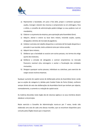 Relatório e Contas
                                                                           2010/2011

_______________________________________________________________________________



    a) Representar a Sociedade, em juízo e fora dele, propor e contestar quaisquer
         acções, transigir e desistir das mesmas e comprometer-se em arbitragens. Para
         o efeito, o conselho de administração poderá delegar os seus poderes num só
         mandatário;
    b) Elaborar o orçamento da empresa, para aprovação pela Assembleia Geral;
    c) Adquirir, alienar e onerar ou locar bens móveis, incluindo acções, quotas,
         obrigações e direitos de inscrição de jogadores;
    d) Celebrar contratos de trabalho desportivo e contratos de formação desportiva e
         proceder à sua rescisão, tanto unilateral como por mútuo acordo;
    e) Adquirir bens imóveis;
    f)   Deliberar que a Sociedade se associe com outras pessoas, nos termos do artigo
         quarto dos Estatutos;
    g) Deliberar a emissão de obrigações e contrair empréstimos no mercado
         financeiro nacional e/ou estrangeiro e aceitar a fiscalização das entidades
         mutuantes;
    h) Designar quaisquer outras pessoas, individuais ou colectivas, para exercício de
         cargos sociais noutras empresas.


Qualquer aumento de capital carece de deliberação prévia da Assembleia Geral, sendo
que as acções de categoria A, detidas pelo Futebol Clube do Porto (Clube), conferem
sempre direito de veto das deliberações da Assembleia Geral que tenham por objecto,
nomeadamente, o aumento e a redução do capital social.


As matérias discutidas neste órgão são de natureza sigilosa e os seus membros devem
obedecer a tal princípio.


Neste exercício o Conselho de Administração reuniu-se por 7 vezes, tendo sido
elaborada uma acta de cada uma dessas reuniões, que se encontram disponíveis para
consulta pelos Órgãos Socais que o requeiram.




_______________________________________________________________________________
Futebol Clube do Porto – Futebol, SAD                                        126
 