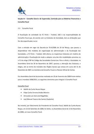 Relatório e Contas
                                                                          2010/2011

_______________________________________________________________________________

Secção III – Conselho Geral e de Supervisão, Comissão para as Matérias Financeiras e
Conselho Fiscal


2.3. Conselho Fiscal


A fiscalização da actividade da FC Porto – Futebol, SAD é da responsabilidade do
Conselho Fiscal que, de acordo com os Estatutos da Sociedade, tem as atribuições que
lhe são especificadas na Lei.


Com a entrada em vigor do Decreto-Lei 76-A/2006 de 29 de Março, que passou a
disponibilizar três modelos de organização da administração e da fiscalização das
Sociedades, a FC Porto – Futebol, SAD alterou os respectivos Estatutos em matéria de
administração e fiscalização de modo a adoptar uma das três modalidades previstas no
n.º1 do artigo 278º do Código das Sociedades Comerciais. Para o efeito, a Sociedade, na
Assembleia Geral de 30 de Novembro de 2007, aprovou a alteração dos Estatutos, e
elegeu, até ao termo do mandato dos Órgãos Sociais que estava em curso até 31 de
Dezembro de 2007, os membros do Conselho Fiscal e o Revisor Oficial de Contas.


Em Assembleia Geral de Accionistas realizada em 29 de Fevereiro de 2008 foram eleitos
para o mandato 2008/2011, os seguintes elementos para integrar o Conselho Fiscal:


Conselho Fiscal
    •   Adolfo da Cunha Nunes Roque
    •   Filipe Carlos Ferreira Avides Moreira
    •   Armando Luís Vieira de Magalhães
    •   José Manuel Taveira dos Santos (Suplente)


No entanto, por falecimento do Presidente do Conselho Fiscal, Adolfo da Cunha Nunes
Roque, em 22 de Setembro de 2008, foi eleito, na Assembleia Geral de 13 de Novembro
de 2008, um novo Conselho Fiscal.




_______________________________________________________________________________
Futebol Clube do Porto – Futebol, SAD                                        127
 