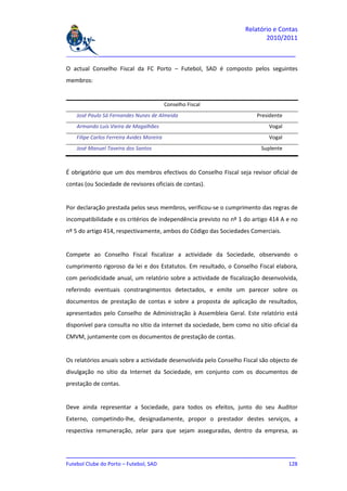 Relatório e Contas
                                                                           2010/2011

_______________________________________________________________________________

O actual Conselho Fiscal da FC Porto – Futebol, SAD é composto pelos seguintes
membros:


                                            Conselho Fiscal
    José Paulo Sá Fernandes Nunes de Almeida                            Presidente
    Armando Luís Vieira de Magalhães                                         Vogal
    Filipe Carlos Ferreira Avides Moreira                                    Vogal
    José Manuel Taveira dos Santos                                        Suplente



É obrigatório que um dos membros efectivos do Conselho Fiscal seja revisor oficial de
contas (ou Sociedade de revisores oficiais de contas).


Por declaração prestada pelos seus membros, verificou-se o cumprimento das regras de
incompatibilidade e os critérios de independência previsto no nº 1 do artigo 414 A e no
nº 5 do artigo 414, respectivamente, ambos do Código das Sociedades Comerciais.


Compete ao Conselho Fiscal fiscalizar a actividade da Sociedade, observando o
cumprimento rigoroso da lei e dos Estatutos. Em resultado, o Conselho Fiscal elabora,
com periodicidade anual, um relatório sobre a actividade de fiscalização desenvolvida,
referindo eventuais constrangimentos detectados, e emite um parecer sobre os
documentos de prestação de contas e sobre a proposta de aplicação de resultados,
apresentados pelo Conselho de Administração à Assembleia Geral. Este relatório está
disponível para consulta no sítio da internet da sociedade, bem como no sítio oficial da
CMVM, juntamente com os documentos de prestação de contas.


Os relatórios anuais sobre a actividade desenvolvida pelo Conselho Fiscal são objecto de
divulgação no sítio da Internet da Sociedade, em conjunto com os documentos de
prestação de contas.


Deve ainda representar a Sociedade, para todos os efeitos, junto do seu Auditor
Externo, competindo-lhe, designadamente, propor o prestador destes serviços, a
respectiva remuneração, zelar para que sejam asseguradas, dentro da empresa, as


_______________________________________________________________________________
Futebol Clube do Porto – Futebol, SAD                                        128
 