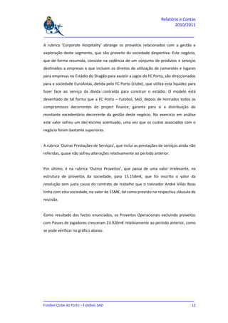 Relatório e Contas
                                                                           2010/2011

_______________________________________________________________________________

A rubrica ‘Corporate Hospitality’ abrange os proveitos relacionados com a gestão e
exploração deste segmento, que são proveito da sociedade desportiva. Este negócio,
que de forma resumida, consiste na cedência de um conjunto de produtos e serviços
destinados a empresas e que incluem os direitos de utilização de camarotes e lugares
para empresas no Estádio do Dragão para assistir a jogos do FC Porto, são direccionados
para a sociedade EuroAntas, detida pelo FC Porto (clube), que utiliza esta liquidez para
fazer face ao serviço da dívida contraída para construir o estádio. O modelo está
desenhado de tal forma que a FC Porto – Futebol, SAD, depois de honrados todos os
compromissos decorrentes do project finance, garante para si a distribuição do
montante excedentário decorrente da gestão deste negócio. No exercício em análise
este valor sofreu um decréscimo acentuado, uma vez que os custos associados com o
negócio foram bastante superiores.


A rubrica ‘Outras Prestações de Serviços’, que inclui as prestações de serviços ainda não
referidas, quase não sofreu alterações relativamente ao período anterior.


Por último, é na rubrica ‘Outros Proveitos’, que passa de uma valor irrelevante, na
estrutura de proveitos da sociedade, para 15.158m€, que foi inscrito o valor da
resolução sem justa causa do contrato de trabalho que o treinador André Villas Boas
tinha com esta sociedade, no valor de 15M€, tal como previsto na respectiva cláusula de
rescisão.


Como resultado dos factos enunciados, os Proveitos Operacionais excluindo proveitos
com Passes de jogadores cresceram 23.920m€ relativamente ao período anterior, como
se pode verificar no gráfico abaixo.




_______________________________________________________________________________
Futebol Clube do Porto – Futebol, SAD                                         12
 