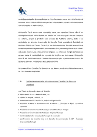 Relatório e Contas
                                                                                 2010/2011

_______________________________________________________________________________

condições adequadas à prestação dos serviços, bem assim como ser o interlocutor da
empresa, sendo o destinatário dos respectivos relatórios em concreto, simultaneamente
com o Conselho de Administração.


O Conselho Fiscal, sempre que necessário, reúne com o Auditor Externo não só em
nome próprio como da Sociedade, nos termos das suas atribuições. Não lhe competiu,
no entanto, propor o prestador dos serviços de Auditoria Externa, dada a sua
contratação ser anterior à nomeação de Conselho Fiscal separado da Sociedade de
Revisores Oficiais de Contas. Os serviços de auditora externa têm sido analisados de
forma independente e permanente pelo Conselho Fiscal, emitindo parecer anual sobre a
actividade desenvolvida pelo Auditor ao longo do ano e fazendo menção de factos que
possam obstar à continuidade do exercício de funções, por justa causa. O Conselho
Fiscal é, em simultâneo com o Conselho de Administração, o primeiro destinatário dos
relatórios emitidos pela empresa de auditoria externa.


Neste exercício o Conselho Fiscal reuniu-se por 4 vezes, tendo sido elaborada uma acta
de cada uma dessas reuniões.




2.3.1.    Funções Desempenhadas pelos membros do Conselho Fiscal noutras
          Sociedades


José Paulo Sá Fernandes Nunes de Almeida
• Sócio-Gerente da TRL - Têxteis em Rede, Lda.
• Gerente da Hotpink, Comércio, Lda.
• Membro da Comissão Executiva do projecto Portugal Fashion
• Presidente da Mesa da Assembleia Geral da AAJUDE - Associação de Apoio à Juventude
  Deficiente
• Presidente do Conselho Fiscal da Associação Fórum Manufuture Portugal
• Presidente do Conselho Geral da PortoLazer - Empresa Municipal
• Membro do Conselho Consultivo da Fundação da Juventude
• Vice-Presidente do Conselho Geral e do Conselho de Administração da AEP - Associação
  Empresarial de Portugal


_______________________________________________________________________________
Futebol Clube do Porto – Futebol, SAD                                        129
 