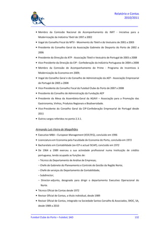 Relatório e Contas
                                                                                2010/2011

_______________________________________________________________________________

   • Membro da Comissão Nacional de Acompanhamento do IMIT - Iniciativa para a
     Modernização da Indústria Têxtil de 1997 a 2002
   • Vogal do Conselho Fiscal do MTV - Movimento do Têxtil e do Vestuário de 2001 a 2003
   • Presidente do Conselho Geral da Associação Gabinete de Desporto do Porto de 2002 a
     2006
   • Presidente da Direcção da ATP - Associação Têxtil e Vestuário de Portugal de 2003 a 2008
   • Vice-Presidente da Direcção da CIP - Confederação da Indústria Portuguesa de 2004 a 2008
   • Membro da Comissão de Acompanhamento do Prime - Programa de Incentivos à
     Modernização da Economia em 2009;
   • Vogal do Conselho Geral e do Conselho de Administração da AEP - Associação Empresarial
     de Portugal de 2005 a 2008
   • Vice-Presidente do Conselho Fiscal do Futebol Clube do Porto de 2007 a 2008
   • Presidente do Conselho de Administração da Fundação AEP
   • Presidente da Mesa da Assembleia-Geral da AGAVI – Associação para a Promoção das
     Gastronomia, Vinhos, Produtos Regionais e Biodiversidade.
   • Vice-Presidente do Conselho Geral da CIP-Confederação Empresarial de Portugal desde
     2011
   • Outros cargos referidos no ponto 2.3.1.


   Armando Luís Vieira de Magalhães
   • Executive MBA – European Management (IESF/IFG), concluído em 1996
   • Licenciatura em Economia pela Faculdade de Economia do Porto, concluída em 1972
   • Bacharelato em Contabilidade (ex-ICP e actual ISCAP), concluído em 1972
   • De 1964 a 1989 exerceu a sua actividade profissional numa Instituição de crédito
     portuguesa, tendo ocupado as funções de:
     − Técnico do Departamento de Análise de Empresas;
     − Chefe de Gabinete do Planeamento e Controle de Gestão da Região Norte;
     − Chefe de serviços do Departamento de Contabilidade;
     − Subdirector;
     − Director-adjunto, designado para dirigir o departamento Executivo Operacional do
       Norte.
   • Técnico Oficial de Contas desde 1972
   • Revisor Oficial de Contas, a título individual, desde 1989
   • Revisor Oficial de Contas, integrado na Sociedade Santos Carvalho & Associados, SROC, SA,
     desde 1989 a 2010

_______________________________________________________________________________
Futebol Clube do Porto – Futebol, SAD                                        132
 