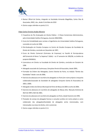 Relatório e Contas
                                                                                2010/2011

_______________________________________________________________________________

    • Revisor Oficial de Contas, integrado na Sociedade Armando Magalhães, Carlos Silva &
      Associados, SROC, Lda., desde 31 de Maio de 2010
    • Outros cargos referidos no ponto 2.3.1.


Filipe Carlos Ferreira Avides Moreira
    • Frequência da Pós Graduação em Direito Público – O Novo Contencioso Administrativo,
      pela Universidade Católica Portuguesa, durante 2002/2003;
    • Curso de Contabilidade para Juristas e Engenheiros da Universidade Católica Portuguesa,
      concluído em Junho de 1998;
    • Pós-Graduação em Estudos Europeus no Centro de Estudos Europeus da Faculdade de
      Direito de Coimbra, concluída em Dezembro de 1997;
    • Curso de Direito Comercial (Contratos de Empresas) na Facoltà di Giurisprudenza
      dell’Università di Roma “La Sapienza” (Itália) – no 1º semestre de 1995/96, no âmbito do
      projecto ERASMUS;
    • Licenciatura em Direito na Faculdade de Direito de Coimbra, concluída em Outubro de
      1996
    • Advogado associado da Cuatrecasas, Gonçalves Pereira & Associados, desde 2009.;
    • Formador da Ordem dos Advogados, Centro Distrital do Porto, no módulo “Direito das
      Sociedades” desde o ano de 2006;
    • Exercício da advocacia em escritório de advogados no Porto (em nome próprio e enquanto
      colaborador/associado da Sociedade de advogados Cerqueira Gomes & Associados) de
      2001 a 2009;
    • Advogado-síndico da Câmara Municipal do Porto de Março de 2003 a Junho de 2004;
    • Exercício da advocacia em escritório de advogados de Macau (Dra. Manuela António) de
      Abril de 1999 a Abril de 2001;
    • Exercício da advocacia em escritório de advogados no Porto, desde Fevereiro de 1999;
    • Prestador de serviço de advogado forense e consultor jurídico em nome próprio e como
      colaborador dos advogados/Sociedade de advogados acima mencionados, com
      intervenções nas áreas do direito, civil e comercial;
    • Outros cargos referidos no ponto 2.3.1.




_______________________________________________________________________________
Futebol Clube do Porto – Futebol, SAD                                        133
 