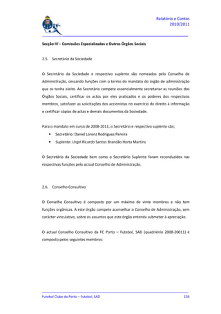 Relatório e Contas
                                                                           2010/2011

_______________________________________________________________________________

Secção IV – Comissões Especializadas e Outros Órgãos Sociais


2.5. Secretário da Sociedade


O Secretário da Sociedade e respectivo suplente são nomeados pelo Conselho de
Administração, cessando funções com o termo do mandato do órgão de administração
que os tenha eleito. Ao Secretário compete essencialmente secretariar as reuniões dos
Órgãos Sociais, certificar os actos por eles praticados e os poderes dos respectivos
membros, satisfazer as solicitações dos accionistas no exercício do direito à informação
e certificar cópias de actas e demais documentos da Sociedade.


Para o mandato em curso de 2008-2011, o Secretário e respectivo suplente são;
   •   Secretário: Daniel Lorenz Rodrigues Pereira
   •   Suplente: Urgel Ricardo Santos Brandão Horta Martins


O Secretário da Sociedade bem como o Secretário Suplente foram reconduzidos nas
respectivas funções pelo actual Conselho de Administração.




2.6. Conselho Consultivo


O Conselho Consultivo é composto por um máximo de vinte membros e não tem
funções orgânicas. A este órgão compete aconselhar o Conselho de Administração, sem
carácter vinculativo, sobre os assuntos que este órgão entenda submeter à apreciação.


O actual Conselho Consultivo da FC Porto – Futebol, SAD (quadriénio 2008-20011) é
composto pelos seguintes membros:




_______________________________________________________________________________
Futebol Clube do Porto – Futebol, SAD                                        136
 