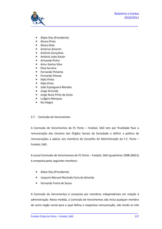 Relatório e Contas
                                                                        2010/2011

_______________________________________________________________________________



   •   Alípio Dias (Presidente)
   •   Álvaro Pinto
   •   Álvaro Rola
   •   Américo Amorim
   •   António Gonçalves
   •   António Lobo Xavier
   •   Armando Pinho
   •   Artur Santos Silva
   •   Elisa Ferreira
   •   Fernando Pimenta
   •   Fernando Póvoas
   •   Ilídio Pinho
   •   Ilídio Pinto
   •   João Espregueira Mendes
   •   Jorge Armindo
   •   Jorge Nuno Pinto da Costa
   •   Ludgero Marques
   •   Rui Alegre



2.7. Comissão de Vencimentos


A Comissão de Vencimentos da FC Porto – Futebol, SAD tem por finalidade fixar a
remuneração dos titulares dos Órgãos Sociais da Sociedade e definir a política de
remunerações a aplicar aos membros do Conselho de Administração da F.C. Porto –
Futebol, SAD.


A actual Comissão de Vencimentos da FC Porto – Futebol, SAD (quadriénio 2008-20011)
é composta pelos seguintes membros:


   •   Alípio Dias (Presidente)
   •   Joaquim Manuel Machado Faria de Almeida
   •   Fernando Freire de Sousa


A Comissão de Vencimentos é composta por membros independentes em relação à
administração. Nesta medida, a Comissão de Vencimentos não inclui qualquer membro
de outro órgão social para o qual defina a respectiva remuneração, não tendo os três

_______________________________________________________________________________
Futebol Clube do Porto – Futebol, SAD                                        137
 