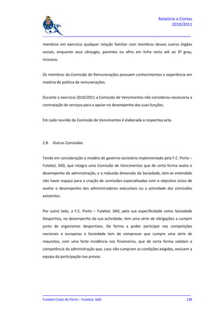 Relatório e Contas
                                                                        2010/2011

_______________________________________________________________________________

membros em exercício qualquer relação familiar com membros desses outros órgãos
sociais, enquanto seus cônjuges, parentes ou afins em linha recta até ao 3º grau,
inclusive.


Os membros da Comissão de Remunerações possuem conhecimentos e experiência em
matéria de política de remunerações.


Durante o exercício 2010/2011 a Comissão de Vencimentos não considerou necessária a
contratação de serviços para a apoiar no desempenho das suas funções.


Em cada reunião da Comissão de Vencimentos é elaborada a respectiva acta.




2.8. Outras Comissões


Tendo em consideração o modelo de governo societário implementado pela F.C. Porto –
Futebol, SAD, que integra uma Comissão de Vencimentos que de certa forma avalia o
desempenho da administração, e a reduzida dimensão da Sociedade, tem-se entendido
não haver espaço para a criação de comissões especializadas com o objectivo único de
avaliar o desempenho dos administradores executivos ou a actividade das comissões
existentes.


Por outro lado, a F.C. Porto – Futebol, SAD, pela sua especificidade como Sociedade
Desportiva, no desempenho da sua actividade, tem uma série de obrigações a cumprir
junto de organismos desportivos. De forma a poder participar nas competições
nacionais e europeias a Sociedade tem de comprovar que cumpre uma série de
requisitos, com uma forte incidência nos financeiros, que de certa forma validam a
competência da administração que, caso não cumpram as condições exigidas, excluem a
equipa da participação nas provas.




_______________________________________________________________________________
Futebol Clube do Porto – Futebol, SAD                                        138
 