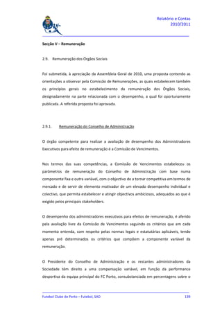Relatório e Contas
                                                                         2010/2011

_______________________________________________________________________________

Secção V – Remuneração


2.9. Remuneração dos Órgãos Sociais


Foi submetida, à apreciação da Assembleia Geral de 2010, uma proposta contendo as
orientações a observar pela Comissão de Remunerações, as quais estabelecem também
os princípios gerais no estabelecimento da remuneração dos Órgãos Sociais,
designadamente na parte relacionada com o desempenho, a qual foi oportunamente
publicada. A referida proposta foi aprovada.




2.9.1.    Remuneração do Conselho de Administração


O órgão competente para realizar a avaliação de desempenho dos Administradores
Executivos para efeito de remuneração é a Comissão de Vencimentos.


Nos termos das suas competências, a Comissão de Vencimentos estabeleceu os
parâmetros de remuneração do Conselho de Administração com base numa
componente fixa e outra variável, com o objectivo de a tornar competitiva em termos de
mercado e de servir de elemento motivador de um elevado desempenho individual e
colectivo, que permita estabelecer e atingir objectivos ambiciosos, adequados ao que é
exigido pelos principais stakeholders.


O desempenho dos administradores executivos para efeitos de remuneração, é aferido
pela avaliação livre da Comissão de Vencimentos seguindo os critérios que em cada
momento entenda, com respeito pelas normas legais e estatutárias aplicáveis, tendo
apenas pré determinados os critérios que compõem a componente variável da
remuneração.


O Presidente do Conselho de Administração e os restantes administradores da
Sociedade têm direito a uma compensação variável, em função da performance
desportiva da equipa principal do FC Porto, consubstanciada em percentagens sobre o


_______________________________________________________________________________
Futebol Clube do Porto – Futebol, SAD                                        139
 