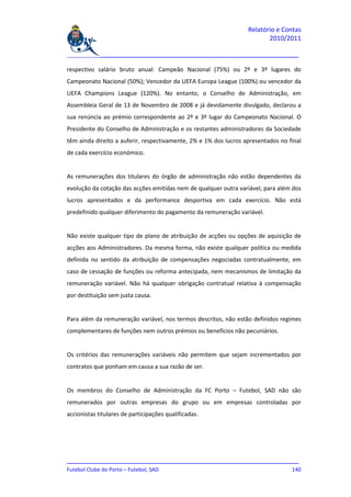 Relatório e Contas
                                                                         2010/2011

_______________________________________________________________________________

respectivo salário bruto anual: Campeão Nacional (75%) ou 2º e 3º lugares do
Campeonato Nacional (50%); Vencedor da UEFA Europa League (100%) ou vencedor da
UEFA Champions League (120%). No entanto, o Conselho de Administração, em
Assembleia Geral de 13 de Novembro de 2008 e já devidamente divulgado, declarou a
sua renúncia ao prémio correspondente ao 2º e 3º lugar do Campeonato Nacional. O
Presidente do Conselho de Administração e os restantes administradores da Sociedade
têm ainda direito a auferir, respectivamente, 2% e 1% dos lucros apresentados no final
de cada exercício económico.


As remunerações dos titulares do órgão de administração não estão dependentes da
evolução da cotação das acções emitidas nem de qualquer outra variável, para além dos
lucros apresentados e da performance desportiva em cada exercício. Não está
predefinido qualquer diferimento do pagamento da remuneração variável.


Não existe qualquer tipo de plano de atribuição de acções ou opções de aquisição de
acções aos Administradores. Da mesma forma, não existe qualquer política ou medida
definida no sentido da atribuição de compensações negociadas contratualmente, em
caso de cessação de funções ou reforma antecipada, nem mecanismos de limitação da
remuneração variável. Não há qualquer obrigação contratual relativa à compensação
por destituição sem justa causa.


Para além da remuneração variável, nos termos descritos, não estão definidos regimes
complementares de funções nem outros prémios ou benefícios não pecuniários.


Os critérios das remunerações variáveis não permitem que sejam incrementados por
contratos que ponham em causa a sua razão de ser.


Os membros do Conselho de Administração da FC Porto – Futebol, SAD não são
remunerados por outras empresas do grupo ou em empresas controladas por
accionistas titulares de participações qualificadas.




_______________________________________________________________________________
Futebol Clube do Porto – Futebol, SAD                                        140
 
